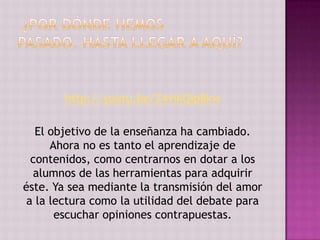 http://youtu.be/Z4vikQip8kw

   El objetivo de la enseñanza ha cambiado.
      Ahora no es tanto el aprendizaje de
  contenidos, como centrarnos en dotar a los
  alumnos de las herramientas para adquirir
éste. Ya sea mediante la transmisión del amor
 a la lectura como la utilidad del debate para
       escuchar opiniones contrapuestas.
 