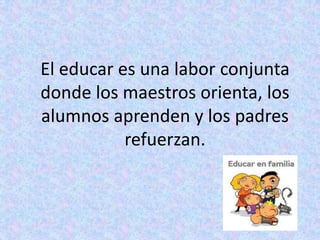 El educar es una labor conjunta
donde los maestros orienta, los
alumnos aprenden y los padres
           refuerzan.
 