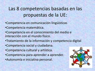 Las 8 competencias basadas en las
         propuestas de la UE:
•Competencia en comunicación lingüísticas
•Competencia matemática.
•Competencia en el conocimiento del medio e
interacción con el mundo físico.
•Tratamiento de la información y competencia digital
•Competencia social y ciudadana.
•Competencia cultural y artística.
•Competencia para aprender a aprender.
•Autonomía e iniciativa personal.
 