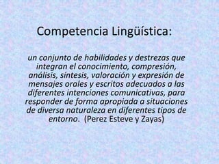 Competencia Lingüística:
 un conjunto de habilidades y destrezas que
    integran el conocimiento, compresión,
 análisis, síntesis, valoración y expresión de
 mensajes orales y escritos adecuados a las
 diferentes intenciones comunicativas, para
responder de forma apropiada a situaciones
de diversa naturaleza en diferentes tipos de
        entorno. (Perez Esteve y Zayas)
 