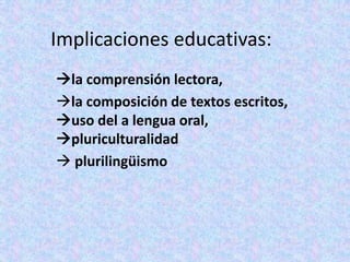Implicaciones educativas:
la comprensión lectora,
la composición de textos escritos,
uso del a lengua oral,
pluriculturalidad
 plurilingüismo
 