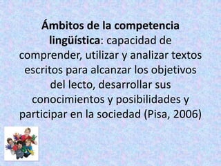Ámbitos de la competencia
      lingüística: capacidad de
comprender, utilizar y analizar textos
 escritos para alcanzar los objetivos
       del lecto, desarrollar sus
  conocimientos y posibilidades y
participar en la sociedad (Pisa, 2006)
 