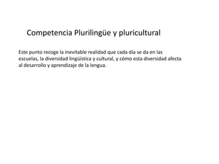 Competencia Plurilingüe y pluricultural

Este punto recoge la inevitable realidad que cada día se da en las
escuelas, la diversidad lingüística y cultural, y cómo esta diversidad afecta
al desarrollo y aprendizaje de la lengua.
 