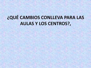 ¿QUÉ CAMBIOS CONLLEVA PARA LAS
     AULAS Y LOS CENTROS?,
 