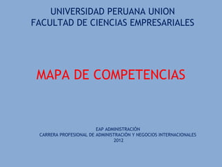 UNIVERSIDAD PERUANA UNION
FACULTAD DE CIENCIAS EMPRESARIALES




 MAPA DE COMPETENCIAS


                        EAP ADMINISTRACIÓN
 CARRERA PROFESIONAL DE ADMINISTRACIÓN Y NEGOCIOS INTERNACIONALES
                                2012
 