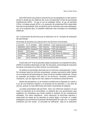 Mónica Toledo Pereira

Esta información concuerda en cierta forma con la entregada en un ítem anterior
donde se aludía que los objetivos del curso correspondían al tipo de aprendizaje
transferencial (64%). Ya que el uso de analogías (64%), el uso de ejemplos
(70%), el trabajo grupal (67%) y la resolución de problemas(79%) desarrollan
este tipo de aprendizaje. Esto no significa que los docentes usen esas estrategias,
eso no se preguntó aquí, no obstante relacionan esos conceptos con estrategias
didácticas.

VII.- Conocimiento de términos que se relacionan con el concepto de evaluación
del aprendizaje.
Porcentaje de docentes que seleccionaron los términos mencionados.
proacción

9

remedial

18

interactiva

21 congruencia de objetivos 21

82

auténtica

30

dinámica

30 autorregulación

21

coevaluación 39

orientación

24

calificación

42 auto evaluación

67

decisión

24

juicio

36

medición

39 formativa

79

mutualidad

12

edumetría

42

sociometría

18 criterio de referencia

39

norma

24

control

15

regulación

21 retroacción

15

logro

54

motivación

15

diferenciada 24 nivel de dominio

diagnóstico

52

Si bien sólo el 27 % de los docentes usaba la evaluación con propósito formativo,
el 89% lo considera relacionado con ella. Por otra parte, el porcentaje de evaluación
formativa concuerda con el ítem anterior ya mencionado.
Se destaca el porcentaje alcanzado por los términos autoevaluación y logro.
Sin embargo todos los términos presentados, excepto sociometría están ligados
con la evaluación del aprendizaje en cada uno de los modelos evaluativos. Incluso
se esperaba porcentajes más altos en los términos: remedial, orientación,
motivación, que son algunos los más usados en la literatura actual del tema.
Desde otra perspectiva, no se muestra el análisis de la respuesta en cuanto a
si se da una tendencia respecto a la jerarquía de los docentes o a los años de
servicio, porque no hubo diferencias que fuesen importantes de destacar.
Los datos presentados sólo permiten tener una referencia respecto a lo que
hacen los docentes de la Universidad, no obstante dan una aproximación para
establecer los indicadores que harían posible la medición de las competencias
señaladas. Con estos indicadores como referencia, la entrevista cognitiva y
observando las clases de los docentes se podría llegar a formular un modelo
pedagógico que permitiría la evaluación del desempeño de cada uno. Y a aquellos
profesores que han tenido un promedio de calificación bajo en la evaluación

115

 