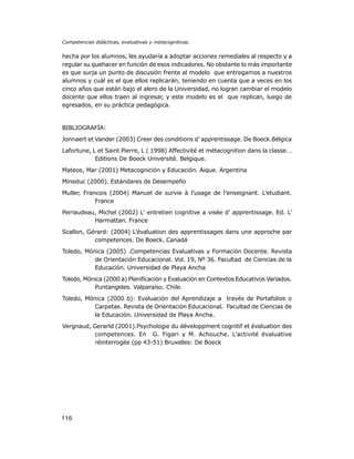 Competencias didácticas, evaluativas y metacognitivas.

hecha por los alumnos, les ayudaría a adoptar acciones remediales al respecto y a
regular su quehacer en función de esos indicadores. No obstante lo más importante
es que surja un punto de discusión frente al modelo que entregamos a nuestros
alumnos y cuál es el que ellos replicarán, teniendo en cuenta que a veces en los
cinco años que están bajo el alero de la Universidad, no logran cambiar el modelo
docente que ellos traen al ingresar, y este modelo es el que replican, luego de
egresados, en su práctica pedagógica.

BIBLIOGRAFÍA:
Jonnaert et Vander (2003) Creer des conditions d’ apprentissage. De Boeck.Bélgica
Lafortune, L et Saint Pierre, L ( 1998) Affectivité et métacognition dans la classe. .
Editions De Boeck Université. Belgique.
Mateos, Mar (2001) Metacognición y Educación. Aique. Argentina
Mineduc (2000). Estándares de Desempeño
Muller, Francois (2004) Manuel de survie à l’usage de l’enseignant. L’etudiant.
France
Perraudeau, Michel (2002) L’ entretien cognitive a visée d’ apprentissage. Ed. L’
Harmattan. France
Scallon, Gérard: (2004) L’évaluation des apprentissages dans une approche par
competences. De Boeck. Canadá
Toledo, Mónica (2005) .Competencias Evaluativas y Formación Docente. Revista
de Orientación Educacional. Vol. 19, Nº 36. Facultad de Ciencias de la
Educación. Universidad de Playa Ancha
Toledo, Mónica (2000 a) Planificación y Evaluación en Contextos Educativos Variados.
Puntangeles. Valparaíso. Chile.
Toledo, Mónica (2000 b): Evaluación del Aprendizaje a través de Portafolios o
Carpetas. Revista de Orientación Educacional. Facultad de Ciencias de
la Educación. Universidad de Playa Ancha.
Vergnaud, Gerarld (2001).Psychologie du développment cognitif et évaluation des
competences. En G. Figari y M. Achouche. L’activité évaluative
réinterrogée (pp 43-51) Bruxelles: De Boeck

116

 