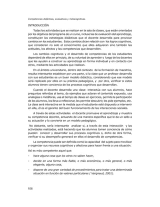 Competencias didácticas, evaluativas y metacognitivas.

INTRODUCCIÓN
Todas las actividades que se realizan en la sala de clases, que están orientadas
por los objetivos del programa de un curso, incluso las de evaluación del aprendizaje,
constituyen las estrategias didácticas que el docente desarrolla para provocar
cambios en los estudiantes. Estos cambios dicen relación con los logros cognitivos,
que consideran no solo el conocimiento que ellos adquieran sino también las
actitudes, los afectos y las competencias que desarrollen.
Los cambios cognitivos y el desarrollo de competencias de los estudiantes
dependerá de ellos en principio, de su voluntad de aprender y luego de los docentes
que les ayuden a construir su aprendizaje en forma individual y en contacto con
otros, mediante las actividades que realizan.
En el ámbito universitario, dentro del contexto de la formación de maestros,
resulta interesante establecer por una parte, si la clase que un profesor desarrolla
con sus estudiantes es un buen modelo didáctico, considerando que ese modelo
será replicado por ellos en su práctica pedagógica, y por otra, verificar si estos
alumnos tienen conciencia de los procesos cognitivos que desarrollan.
Cuando el docente desarrolla una clase: interactúa con sus alumnos, hace
preguntas referidas al tema, da ejemplos que aclaran el contenido expuesto, usa
analogías o metáforas, usa el tiempo de clases en ejercicios, permite la participación
de los alumnos, los lleva a reflexionar, les permite descubrir, les pide ejemplos, etc.
La clase será interactiva en la medida que el estudiante esté dispuesto a intervenir
en ella, él es el garante del buen funcionamiento de las interacciones sociales.
A través de estas actividades el docente promueve el aprendizaje y muestra
su competencia docente, actuando de una manera específica que le da un sello a
su actuación y lo convierte en un modelo pedagógico.
No obstante, sería interesante analizar si, a través de esta interacción y las
actividades realizadas, está haciendo que los alumnos tomen conciencia de cómo
pueden conocer y desarrollar sus procesos cognitivos o, dicho de otra forma,
verificar si su desempeño generará en ellos el desarrollo de competencias.
La competencia puede ser definida como la capacidad del sujeto para movilizar
y organizar sus recursos cognitivos y afectivos para hacer frente a una situación.
Así es más competente aquel que:
-

hace alguna cosa que los otros no saben hacer,

-

decide en una forma más fiable, o más económica, o más general, o más
elegante, alguna cosa,

-

dispone de una gran variedad de procedimientos para tratar una determinada
situación en función de valores particulares ( Vergnaud, 2001).

106

 