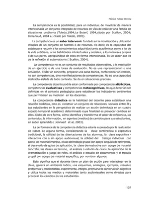 Mónica Toledo Pereira

La competencia es la posibilidad, para un individuo, de movilizar de manera
intencionada un conjunto integrado de recursos en vías de resolver una familia de
situaciones problema (Toledo,1994;Le Boterf, 1994,citado por Scallon, 2004;
Perrenoud, 2004 a; citado por Toledo, 2005).
La competencia es un saber intervenir fundado en la movilización y utilización
eficaces de un conjunto de fuentes o de recursos. Es decir, es la capacidad del
sujeto para recurrir a los conocimientos adquiridos tanto académicos como a los de
la vida cotidiana, a las habilidades intelectuales y sociales, a los intereses propios
o de sus pares, apropiándose de ellos en forma intencionada. Es un saber que va
de la reflexión al automatismo ( Scallon, 2004).
La competencia no es un conjunto de resultados observables, o la resolución
de un ejercicio o de una tarea de evaluación. No es una representación o una
actuación. El dar un concierto, preparar una salsa blanca, confeccionar un vestido,
no son competencias, sino manifestaciones de competencias. No es una capacidad
abstracta aislada de todo contexto. Se da en situaciones precisas.
La competencia docente podría estar conformada por competencias didácticas,
competencias evaluativas y competencias metacognitivas, las que deberían ser
definidas en el contexto pedagógico para establecer los indicadores pertinentes
que permitieran su medición en los docentes.
La competencia didáctica es la habilidad del docente para establecer una
relación didáctica, esto es construir un conjunto de relaciones sociales entre él y
sus estudiantes en la perspectiva de realizar un acción delimitada en un cuadro
espacio temporal académico determinado cuya finalidad es provocar cambios en
ellos. Dicho de otra forma, cómo identifica y transforma el saber de referencia, los
contenidos, la información, en agentes (medios) de cambios para sus estudiantes,
en saber aprendido ( Jonnaert et al, 2003).
La performance de la competencia didáctica estaría expresada por la realización
de clases de alguna forma, considerando la
clase conferencia o expositiva
tradicional, la utilidad de las disertaciones de los alumnos, la clase expositiva interactiva con o sin apoyo audiovisual, la utilidad del trabajo individual con
apoyo de material impreso, el uso del trabajo grupal con apoyo de guías de referencia,
el desarrollo de guías de aplicación, la clase demostrativa con apoyo de material
concreto, las clases en terreno, el análisis o estudio de casos, la aplicación de la
dramatización o juego de roles, el análisis o estudio de documentos y el trabajo
grupal con apoyo de material específico, por nombrar algunos.
Esto significa que el docente tiene un plan de acción para interactuar en la
clase, genera un ambiente lúdico, usa esquemas, analogías, ejemplos, resuelve
problemas y problematiza, experimenta, integra, promueve la construcción cognitiva
y utiliza todos los medios y materiales tanto audiovisuales como directos para
provocar los cambios en los estudiantes.

107

 