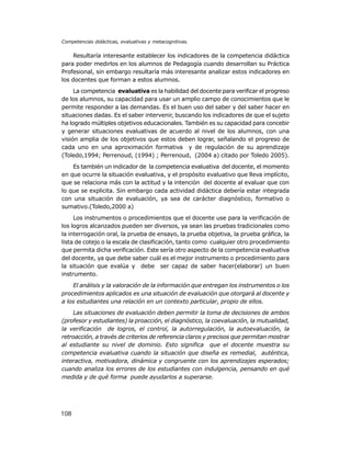 Competencias didácticas, evaluativas y metacognitivas.

Resultaría interesante establecer los indicadores de la competencia didáctica
para poder medirlos en los alumnos de Pedagogía cuando desarrollan su Práctica
Profesional, sin embargo resultaría más interesante analizar estos indicadores en
los docentes que forman a estos alumnos.
La competencia evaluativa es la habilidad del docente para verificar el progreso
de los alumnos, su capacidad para usar un amplio campo de conocimientos que le
permite responder a las demandas. Es el buen uso del saber y del saber hacer en
situaciones dadas. Es el saber intervenir, buscando los indicadores de que el sujeto
ha logrado múltiples objetivos educacionales. También es su capacidad para concebir
y generar situaciones evaluativas de acuerdo al nivel de los alumnos, con una
visión amplia de los objetivos que estos deben lograr, señalando el progreso de
cada uno en una aproximación formativa y de regulación de su aprendizaje
(Toledo,1994; Perrenoud, (1994) ; Perrenoud, (2004 a) citado por Toledo 2005).
Es también un indicador de la competencia evaluativa del docente, el momento
en que ocurre la situación evaluativa, y el propósito evaluativo que lleva implícito,
que se relaciona más con la actitud y la intención del docente al evaluar que con
lo que se explicita. Sin embargo cada actividad didáctica debería estar integrada
con una situación de evaluación, ya sea de carácter diagnóstico, formativo o
sumativo.(Toledo,2000 a)
Los instrumentos o procedimientos que el docente use para la verificación de
los logros alcanzados pueden ser diversos, ya sean las pruebas tradicionales como
la interrogación oral, la prueba de ensayo, la prueba objetiva, la prueba gráfica, la
lista de cotejo o la escala de clasificación, tanto como cualquier otro procedimiento
que permita dicha verificación. Este sería otro aspecto de la competencia evaluativa
del docente, ya que debe saber cuál es el mejor instrumento o procedimiento para
la situación que evalúa y debe ser capaz de saber hacer(elaborar) un buen
instrumento.
El análisis y la valoración de la información que entregan los instrumentos o los
procedimientos aplicados es una situación de evaluación que otorgará al docente y
a los estudiantes una relación en un contexto particular, propio de ellos.
Las situaciones de evaluación deben permitir la toma de decisiones de ambos
(profesor y estudiantes) la proacción, el diagnóstico, la coevaluación, la mutualidad,
la verificación de logros, el control, la autorregulación, la autoevaluación, la
retroacción, a través de criterios de referencia claros y precisos que permitan mostrar
al estudiante su nivel de dominio. Esto significa que el docente muestra su
competencia evaluativa cuando la situación que diseña es remedial, auténtica,
interactiva, motivadora, dinámica y congruente con los aprendizajes esperados;
cuando analiza los errores de los estudiantes con indulgencia, pensando en qué
medida y de qué forma puede ayudarlos a superarse.

108

 