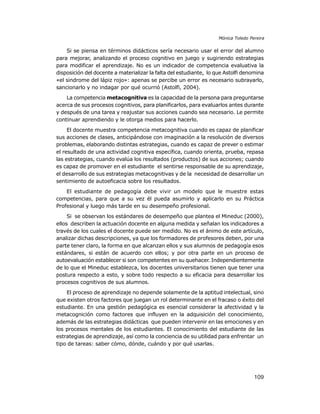 Mónica Toledo Pereira

Si se piensa en términos didácticos sería necesario usar el error del alumno
para mejorar, analizando el proceso cognitivo en juego y sugiriendo estrategias
para modificar el aprendizaje. No es un indicador de competencia evaluativa la
disposición del docente a materializar la falta del estudiante, lo que Astolfi denomina
«el sindrome del lápiz rojo»: apenas se percibe un error es necesario subrayarlo,
sancionarlo y no indagar por qué ocurrió (Astolfi, 2004).
La competencia metacognitiva es la capacidad de la persona para preguntarse
acerca de sus procesos cognitivos, para planificarlos, para evaluarlos antes durante
y después de una tarea y reajustar sus acciones cuando sea necesario. Le permite
continuar aprendiendo y le otorga medios para hacerlo.
El docente muestra competencia metacognitiva cuando es capaz de planificar
sus acciones de clases, anticipándose con imaginación a la resolución de diversos
problemas, elaborando distintas estrategias, cuando es capaz de prever o estimar
el resultado de una actividad cognitiva específica, cuando orienta, prueba, repasa
las estrategias, cuando evalúa los resultados (productos) de sus acciones; cuando
es capaz de promover en el estudiante el sentirse responsable de su aprendizaje,
el desarrollo de sus estrategias metacognitivas y de la necesidad de desarrollar un
sentimiento de autoeficacia sobre los resultados.
El estudiante de pedagogía debe vivir un modelo que le muestre estas
competencias, para que a su vez él pueda asumirlo y aplicarlo en su Práctica
Profesional y luego más tarde en su desempeño profesional.
Si se observan los estándares de desempeño que plantea el Mineduc (2000),
ellos describen la actuación docente en alguna medida y señalan los indicadores a
través de los cuales el docente puede ser medido. No es el ánimo de este artículo,
analizar dichas descripciones, ya que los formadores de profesores deben, por una
parte tener claro, la forma en que alcanzan ellos y sus alumnos de pedagogía esos
estándares, si están de acuerdo con ellos; y por otra parte en un proceso de
autoevaluación establecer si son competentes en su quehacer. Independientemente
de lo que el Mineduc establezca, los docentes universitarios tienen que tener una
postura respecto a esto, y sobre todo respecto a su eficacia para desarrollar los
procesos cognitivos de sus alumnos.
El proceso de aprendizaje no depende solamente de la aptitud intelectual, sino
que existen otros factores que juegan un rol determinante en el fracaso o éxito del
estudiante. En una gestión pedagógica es esencial considerar la afectividad y la
metacognición como factores que influyen en la adquisición del conocimiento,
además de las estrategias didácticas que pueden intervenir en las emociones y en
los procesos mentales de los estudiantes. El conocimiento del estudiante de las
estrategias de aprendizaje, así como la conciencia de su utilidad para enfrentar un
tipo de tareas: saber cómo, dónde, cuándo y por qué usarlas.

109

 