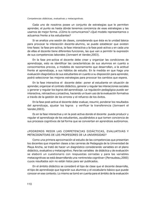 Competencias didácticas, evaluativas y metacognitivas.

Cada uno de nosotros posee un conjunto de estrategias que le permiten
aprender, el punto es hasta dónde tenemos conciencia de esas estrategias y las
usamos de mejor forma. ¿Cómo lo comunicamos? ¿Qué modelo representamos o
actuamos frente a los estudiantes?
Si se analiza una sesión de clases, considerando que ésta es la unidad básica
para provocar la interacción docente-alumno, se puede establecer que existen
tres fases: la fase pre-activa, la fase interactiva y la fase post-activa y en cada una
de ellas el docente tiene diferentes funciones, las que van a permitir la expresión
de sus competencias laborales (Jonnaert et Vander,2003).
En la fase pre-activa el docente debe crear y organizar las condiciones de
aprendizaje, esto es identificar las características de sus alumnos en cuanto a
conocimientos previos, a modelos de razonamiento que desarrollan, a la actitud
frente al aprendizaje, a sus hábitos de estudio. En la medida en que haga una
evaluación diagnóstica de sus estudiantes en cuanto a su disposición para aprender,
podrá seleccionar las mejores estrategias para provocar los cambios que espera.
En la fase interactiva el docente debe: poner al estudiante en situación de
aprender, organizar el contrato didáctico, generar y regular las interacciones sociales
y generar y regular los logros del aprendizaje. La regulación pedagógica puede ser
interactiva, retroactiva y proactiva, haciendo un buen uso de la evaluación formativa
a través de la gestión de los errores y el refuerzo de los éxitos.
En la fase post-activa el docente debe evaluar, resumir, ponderar los resultados
del aprendizaje, ajustar los logros y verificar la transferencia (Jonnaert el
Vander,2003).
Es en la fase interactiva y en la post-activa donde el docente puede producir y
regular el aprendizaje de los estudiantes, ayudándolos a que tomen conciencia de
sus procesos cognitivos de tal forma que se conviertan en aprendices autónomos.

¿PODREMOS MEDIR LAS COMPETENCIAS DIDÁCTICAS, EVALUATIVAS Y
METACOGNITIVAS DE LOS PROFESORES DE LA UNIVERSIDAD?
Como una primera aproximación al estudio de las competencias que presentan
los docentes que imparten clases a las carreras de Pedagogía de la Universidad de
Playa Ancha, se trató de hacer un diagnóstico considerando variables en el plano
didáctico, evaluativo y metacognitivo. Para las variables de didáctica y de evaluación
se elaboró un cuestionario con respuestas cerradas y para las variables
metacognitivas se está desarrollando una «entrevista cognitiva» (Perraudeau,2000)
cuyos resultados aún no están listos para ser publicados.
En el ámbito didáctico se consideró el tipo de clase que el docente desarrolla,
el tipo de aprendizaje que lograrán sus alumnos y el vocabulario básico que puede
conocer en ese contexto. Lo mismo se tomó en cuenta para el ámbito de la evaluación

110

 
