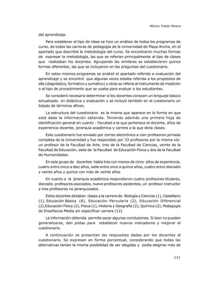 Mónica Toledo Pereira

del aprendizaje.
Para establecer el tipo de clase se hizo un análisis de todos los programas de
curso, de todas las carreras de pedagogía de la Universidad de Playa Ancha, en el
apartado que describía la metodología del curso. Se encontraron muchas formas
de expresar la metodología, las que se referían principalmente al tipo de clases
que realizaban los docentes. Agrupando las similares se establecieron quince
formas diferentes, las que se incluyeron en las preguntas del cuestionario.
En estos mismos programas se analizó el apartado referido a evaluación del
aprendizaje y se encontró que algunas veces estaba referida a los propósitos de
ella (diagnóstico, formativo y sumativo) y otras se refería al instrumento de medición
o al tipo de procedimiento que se usaba para evaluar a los estudiantes.
Se consideró necesario determinar si los docentes conocen un lenguaje básico
actualizado en didáctica y evaluación y se incluyó también en el cuestionario un
listado de términos afines.
La estructura del cuestionario es la misma que aparece en la forma en que
está dada la información obtenida. Teniendo además una primera hoja de
identificación general en cuanto : Facultad a la que pertenece el docente, años de
experiencia docente, jerarquía académica y carrera a la que dicta clases.
Este cuestionario fue enviado por correo electrónico a cien profesores jornada
completa de la Universidad y fue respondido por 33 profesores por la misma vía:
un profesor de la Facultad de Arte, tres de la Facultad de Ciencias, veinte de la
Facultad de Educación, siete de la Facultad de Educación Física y dos de la Facultad
de Humanidades.
En este grupo de docentes había tres con menos de cinco años de experiencia,
cuatro entre cinco a diez años, siete entre once a quince años, cuatro entre dieciséis
y veinte años y quince con más de veinte años
En cuanto a la jerarquía académica respondieron cuatro profesores titulares,
dieciséis profesores asociados, nueve profesores asistentes, un profesor instructor
y tres profesores no jerarquizados.
Estos docentes dictaban clases a la carrera de: Biología y Ciencias (1), Castellano
(1), Educación Básica (8), Educación Parvularia (2), Educación Diferencial
(2),Educación Física (2), Física (1), Historia y Geografía (2), Química (2), Pedagogía
de Enseñanza Media sin especificar carrera (12)
La información obtenida permite sacar algunas conclusiones. Si bien no pueden
generalizarse, dan pistas para establecer nuevos indicadores y mejorar el
cuestionario.
A continuación se presentan las respuestas dadas por los docentes al
cuestionario. Se expresan en forma porcentual, considerando que todas las
alternativas tenían la misma posibilidad de ser elegidas y podía elegirse más de

111

 