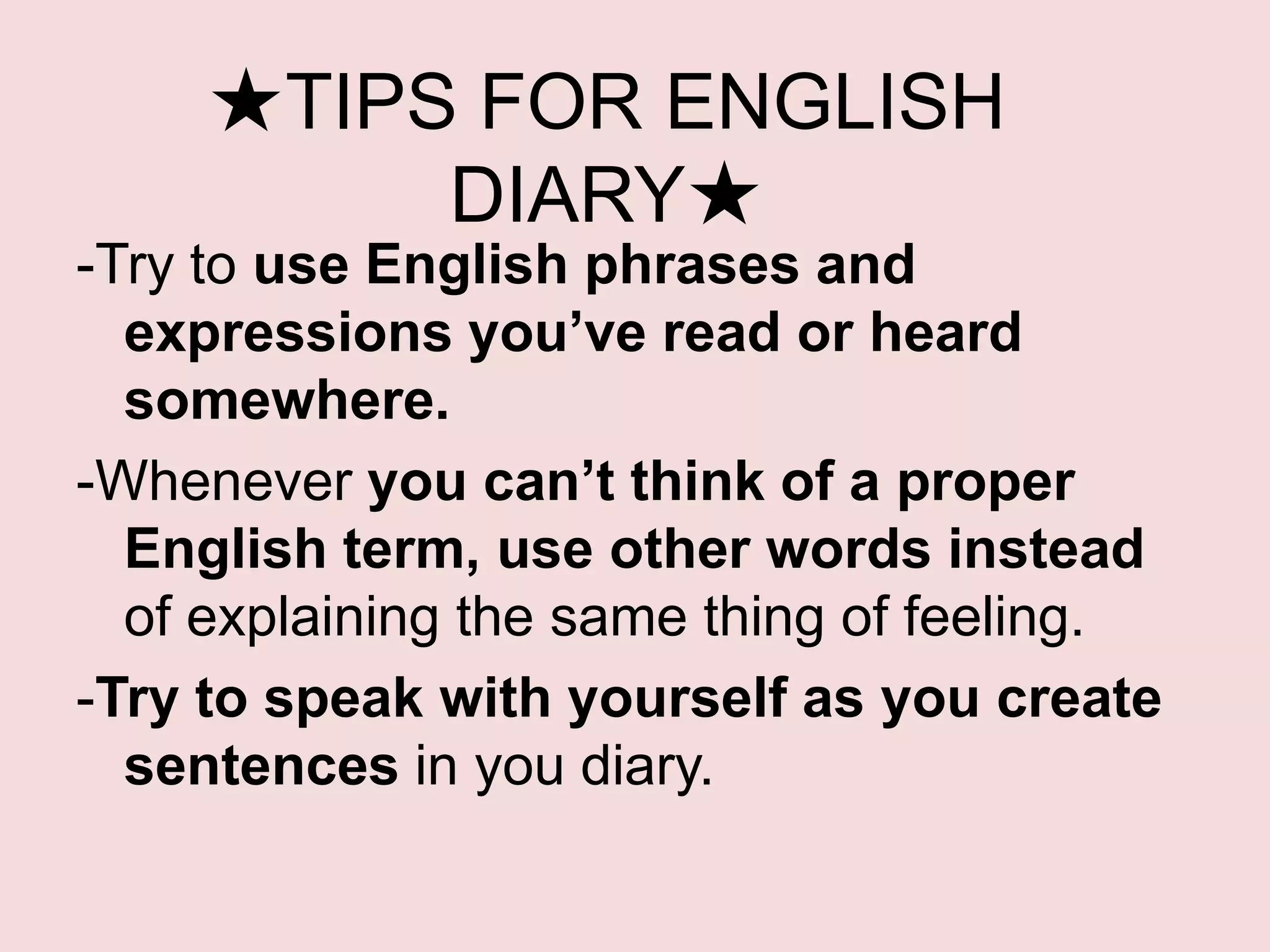 ★TIPS FOR ENGLISH
          DIARY★
-Try to use English phrases and
  expressions you’ve read or heard
  somewhere.
-Whenever you can’t think of a proper
  English term, use other words instead
  of explaining the same thing of feeling.
-Try to speak with yourself as you create
  sentences in you diary.
 