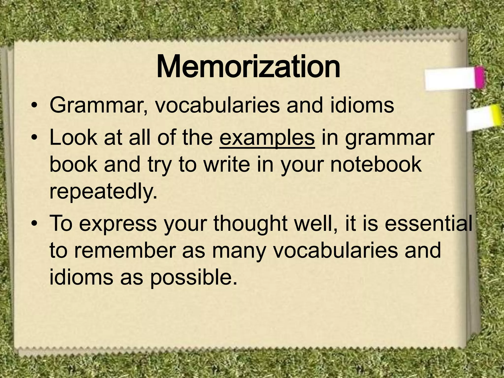 Memorization
• Grammar, vocabularies and idioms
• Look at all of the examples in grammar
  book and try to write in your notebook
  repeatedly.
• To express your thought well, it is essential
  to remember as many vocabularies and
  idioms as possible.
 