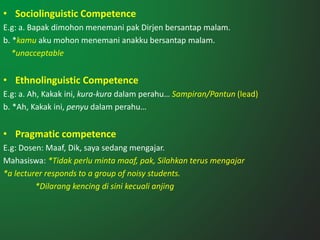 • Sociolinguistic Competence
E.g: a. Bapak dimohon menemani pak Dirjen bersantap malam.
b. *kamu aku mohon menemani anakku bersantap malam.
*unacceptable
• Ethnolinguistic Competence
E.g: a. Ah, Kakak ini, kura-kura dalam perahu… Sampiran/Pantun (lead)
b. *Ah, Kakak ini, penyu dalam perahu…
• Pragmatic competence
E.g: Dosen: Maaf, Dik, saya sedang mengajar.
Mahasiswa: *Tidak perlu minta maaf, pak, Silahkan terus mengajar
*a lecturer responds to a group of noisy students.
*Dilarang kencing di sini kecuali anjing
 