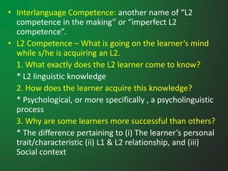 • Interlanguage Competence: another name of “L2
competence in the making” or “imperfect L2
competence”.
• L2 Competence – What is going on the learner’s mind
while s/he is acquiring an L2.
1. What exactly does the L2 learner come to know?
* L2 linguistic knowledge
2. How does the learner acquire this knowledge?
* Psychological, or more specifically , a psycholinguistic
process
3. Why are some learners more successful than others?
* The difference pertaining to (i) The learner’s personal
trait/characteristic (ii) L1 & L2 relationship, and (iii)
Social context
 