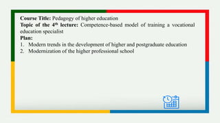 Course Title: Pedagogy of higher education
Topic of the 4th lecture: Competence-based model of training a vocational
education specialist
Plan:
1. Modern trends in the development of higher and postgraduate education
2. Modernization of the higher professional school
 