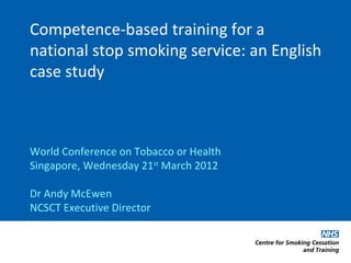 Competence-based training for a
national stop smoking service: an English
case study



World Conference on Tobacco or Health
Singapore, Wednesday 21st March 2012

Dr Andy McEwen
NCSCT Executive Director
 