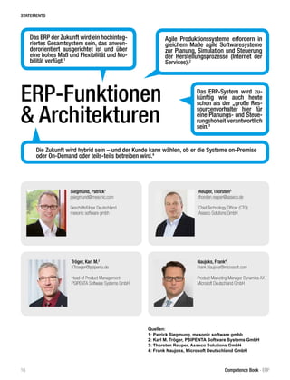 Reuper, Thorsten3
thorsten.reuper@asseco.de
Chief Technology Officer (CTO)
Asseco Solutions GmbH
Siegmund, Patrick1
psiegmund@mesonic.com
Geschäftsführer Deutschland
mesonic software gmbh
Naujoks, Frank4
Frank.Naujoks@microsoft.com
Product Marketing Manager Dynamics AX
Microsoft Deutschland GmbH
Tröger, Karl M.2
KTroeger@psipenta.de
Head of Product Management
PSIPENTA Software Systems GmbH
Quellen:
1: Patrick Siegmung, mesonic software gmbh
2: Karl M. Tröger, PSIPENTA Software Systems GmbH
3: Thorsten Reuper, Asseco Solutions GmbH
4: Frank Naujoks, Microsoft Deutschland GmbH
STATEMENTS
16 Competence Book - ERP
Das ERP der Zukunft wird ein hochinteg-
riertes Gesamtsystem sein, das anwen-
derorientiert ausgerichtet ist und über
eine hohes Maß und Flexibilität und Mo-
bilität verfügt.1
Das ERP-System wird zu-
künftig wie auch heute
schon als der „große Res-
sourcenvorhalter hier für
eine Planungs- und Steue-
rungshoheit verantwortlich
sein.3
Agile Produktionssysteme erfordern in
gleichem Maße agile Softwaresysteme
zur Planung, Simulation und Steuerung
der Herstellungsprozesse (Internet der
Services).2
Die Zukunft wird hybrid sein – und der Kunde kann wählen, ob er die Systeme on-Premise
oder On-Demand oder teils-teils betreiben wird.4
ERP-Funktionen
& Architekturen
 