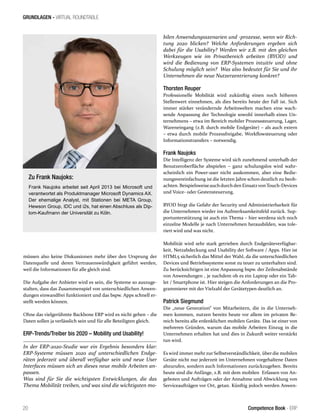 GRUNDLAGEN - VIRTUAL ROUNDTABLE
20 Competence Book - ERP
müssen also keine Diskussionen mehr über den Ursprung der
Datenquelle und deren Vertrauenswürdigkeit geführt werden,
weil die Informationen für alle gleich sind.
Die Aufgabe der Anbieter wird es sein, die Systeme so auszuge-
stalten, dass das Zusammenspiel von unterschiedlichen Anwen-
dungen einwandfrei funktioniert und das bspw. Apps schnell er-
stellt werden können.
Ohne das vielgerühmte Backbone ERP wird es nicht gehen – die
Daten sollen ja verlässlich sein und für alle Beteiligten gleich.
ERP-Trends/Treiber bis 2020 – Mobility und Usability!
In der ERP-2020-Studie war ein Ergebnis besonders klar:
ERP-Systeme müssen 2020 auf unterschiedlichen Endge-
räten jederzeit und überall verfügbar sein und neue User
Interfaces müssen sich an dieses neue mobile Arbeiten an-
passen.
Was sind für Sie die wichtigsten Entwicklungen, die das
Thema Mobilität treiben, und was sind die wichtigsten mo-
bilen Anwendungsszenarien und -prozesse, wenn wir Rich-
tung 2020 blicken? Welche Anforderungen ergeben sich
dabei für die Usability? Werden wir z.B. mit den gleichen
Werkzeugen wie im Privatbereich arbeiten (BYOD) und
wird die Bedienung von ERP-Systemen intuitiv und ohne
Schulung möglich sein? Was also bedeutet für Sie und ihr
Unternehmen die neue Nutzerzentrierung konkret?
Thorsten Reuper
Professionelle Mobilität wird zukünftig einen noch höheren
Stellenwert einnehmen, als dies bereits heute der Fall ist. Sich
immer stärker verändernde Arbeitswelten machen eine wach-
sende Anpassung der Technologie sowohl innerhalb eines Un-
ternehmens – etwa im Bereich mobiler Prozesssteuerung, Lager,
Wareneingang (z.B. durch mobile Endgeräte) – als auch extern
– etwa durch mobile Prozessfreigabe, Workflowsteuerung oder
Informationstransfers – notwendig.
Frank Naujoks
Die Intelligenz der Systeme wird sich zunehmend unterhalb der
Benutzeroberfläche abspielen – ganz schulungslos wird wahr-
scheinlich ein Power-user nicht auskommen, aber eine Bedie-
nungsvereinfachung ist die letzten Jahre schon deutlich zu beob-
achten. Beispielsweiseauchdurchden EinsatzvonTouch-Devices
und Voice- oder Gestensteuerung.
BYOD birgt die Gefahr der Security und Administrierbarkeit für
die Unternehmen wieder ins Aufmerksamkeitsfeld zurück. Sup-
portunterstützung ist auch ein Thema – hier werdena sich noch
einzelne Modelle je nach Unternehmen herausbilden, was tole-
riert wird und was nicht.
Mobilität wird sehr stark getrieben durch Endgeräteverfügbar-
keit, Netzabdeckung und Usability der Software / Apps. Hier ist
HTML5 sicherlich das Mittel der Wahl, da die unterschiedlichen
Devices und Betriebssysteme sonst zu teuer zu unterhalten sind.
Zu berücksichtigen ist eine Anpassung bspw. der Zeilenabstände
von Anwendungen , je nachdem ob es ein Laptop oder ein Tab-
let / Smartphone ist. Hier steigen die Anforderungen an die Pro-
grammierer mit der Vielzahl der Gerätetypen deutlich an.
Patrick Siegmund
Die „neue Generation“ von Mitarbeitern, die in die Unterneh-
men kommen, nutzen bereits heute vor allem im privaten Be-
reich bereits alle erdenklichen mobilen Geräte. Das ist einer von
mehreren Gründen, warum das mobile Arbeiten Einzug in die
Unternehmen erhalten hat und dies in Zukunft weiter verstärkt
tun wird.
Es wird immer mehr zur Selbstverständlichkeit, über die mobilen
Geräte nicht nur jederzeit im Unternehmen vorgehaltene Daten
abzurufen, sondern auch Informationen zurückzugeben. Bereits
heute sind die Anfänge, z.B. mit dem mobilen Erfassen von An-
geboten und Aufträgen oder der Annahme und Abwicklung von
Serviceaufträgen vor Ort, getan. Künftig jedoch werden Anwen-
Zu Frank Naujoks:
Frank Naujoks arbeitet seit April 2013 bei Microsoft und
verantwortet als Produktmanager Microsoft Dynamics AX.
Der ehemalige Analyst, mit Stationen bei META Group,
Hewson Group, IDC und i2s, hat einen Abschluss als Dip-
lom-Kaufmann der Universität zu Köln.
 