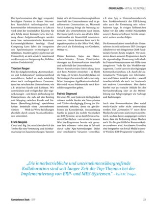 GRUNDLAGEN - VIRTUAL ROUNDTABLE
23Competence Book - ERP
Die Synchronisation aller (ggf. temporär)
beteiligten Parteien in diesen Netzwer-
ken hinsichtlich technologischer und
kommerzieller Informationen in Echtzeit
wird einer der wesentlichen Faktoren für
den Erfolg dieser Konzepte sein. Zur Lö-
sung dieser Aufgabenstellungen werden
neue bzw. weiterentwickelte Kommuni-
kationsmöglichkeiten benötigt. Cloud
Computing kann dabei die Integration
und Synchronisation technologisch un-
terstützen. Insofern geht es nicht nur um
Connectivity an sich sondern zunehmend
um Konzepte zur Steigerung der „Kollabo-
rations-Produktivität“.
Thorsten Reuper
Um die Aufgabenstellung „Kommunikati-
on und Kollaboration“ zufriedenstellend
auszuführen, bedarf es auch zukünftig
eines noch umfangreicheren Datenaus-
tausches zwischen den Unternehmen, wie
z.B. zwischen Kunde und Lieferant. Wir
unterstützen und verfügen hier über eige-
ne Lösungen – und dies in Verbindung mit
Unternehmen, die sich auf das Routing
und Mapping zwischen Kunde und Lie-
ferant (Bestellung/Auftrag) spezialisiert
haben. Innerhalb eines Unternehmens
werden Werk-zu-Werk-Beziehungen
ebenfalls durch unsere Standardfunktio-
nen unterstützt.
Frank Naujoks
Cloud und Big Data sind da sicherlich die
Treiber für eine Vernetzung und Sichtbar-
machung von Zusammenhängen. Yammer
bietet sich als Kommunikationsplattform
innerhalb des Unternehmens und in ge-
schlossenen Communities an, Microsoft
Social Listening bringt die Meinung au-
ßerhalb des Unternehmens nach innen.
Die Kunst wird es sein, aus all den Infor-
mationssilos ein Gesamtbild zusammen-
zusetzen. Hinzu kommen dann noch In-
tegrationspunkte in die Office Welt, Mail,
aber auch die Einbindung von Geodaten,
Wetter etc.
Hinzu kommen, bspw. aus Daten-
schutz-Gründen, Private Cloud-Anfor-
derungen zur Kommunikation innerhalb
und außerhalb des Unternehmens.
Dieser Konnektivitäts-Entwicklung kann
sich kein Anbieter entziehen – es bleibt
die Frage, ob für den Anwender daraus ein
Technologie-Zoo entsteht oder eine mög-
lichst homogene Applikationslandschaft.
Hier wird es aus Anbietersicht noch Kon-
solidierungswellen geben.
Patrick Siegmund
Für eine All- und Jederzeit-Verfügbarkeit
müssen mobile Geräte wie Smartphones
und Tablets durchgängig Einzug im Un-
ternehmen erhalten, denn sie gewähr-
leisten die Konnektivität. Voraussetzung
hierfür ist jedoch die mobile Nutzbarkeit
der ERP-Systeme, sei es durch browserba-
sierte Oberflächen – wie wir sie für unsere
WinLine-Programme bereits seit gerau-
mer Zeit anbieten - oder aber in Zukunft
durch echte App-Anwendungen. Dabei
sind verschiedene Varianten vorstellbar,
z.B. eine App je Unternehmensbereich
bzw. Funktionsbereich der ERP-Lösung
oder auch die Umsetzung rein rollen-
basierter Apps. In einigen Teilbereichen
haben wir die echte mobile Nutzbarkeit
unserer Business-Software bereits umge-
setzt, weitere werden folgen.
Die Kommunikation innerhalb der Unter-
nehmen ist mit modernen ERP-Lösungen
(idealerweise mit integrierten CRM-Funk-
tionen) bereits heute möglich. Wir reali-
sieren dies in unseren Programmen durch
die eigenständige Umsetzung individuel-
ler Unternehmensprozesse mit Hilfe eines
integrierten Tools für das Workflowma-
nagement. Damit kann ein durchgängiger
Kommunikationsfluss, z.B. durch die au-
tomatisierte Weitergabe von Informatio-
nen und Daten, erreicht werden - sowohl
innerbetrieblich als auch im Austausch
mit anderen Unternehmen. Man denke
hierbei nur an typische Abläufe bei der
Serviceabwicklung oder an die Weiter-
leitung von Belegvorgängen wie Aufträge
und Rechnungen.
Auch eine Kommunikation über social
media-Kanäle sollte nicht unterschätzt
werden. Die „Generation Y“ nutzt diese
Medien heute bereits stark im privaten Be-
reich, so dass davon ausgegangen werden
kann, dass die Bedeutung dieser Medien
auch für die geschäftliche Kommunikati-
on zunehmen wird. Aus diesem Grund ist
eine Integration von Social-Media in unse-
re WinLine ERP-Programme vorgesehen.
„Die innerbetriebliche und unternehmensübergreifende
Kollaboration sind seit langer Zeit die Top-Themen bei der
Implementierung von ERP- und MES-Systemen.“ – Karl M. Tröger
 