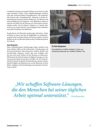 GRUNDLAGEN - VIRTUAL ROUNDTABLE
25Competence Book - ERP
Landschaft wird genauso komplex bleiben wie sie heute ist oder
sogar komplexer werden. Neue Aufgabenstellungen erfordern
neue oder weiterentwickelte Lösungsbausteine. Die Integration
aller Systeme oder Lösungsbausteine bekommt in diesem Zu-
sammenhang einen ganz anderen Stellenwert. Der Mensch wird
nicht verdrängt, ganz im Gegenteil – seine Bedürfnisse müssen in
Zukunft viel stärker bei der Planung von Unternehmen berück-
sichtigt werden. Das Eco-System „Industrie 4.0“ besteht eben
nicht nur aus „Smart factories“ und intelligenten die Produktion
steuernden Produkten mit Gedächtnis.
Es geht darum, den Menschen hochwertige und kreative Arbeit
verrichten zu lassen und ihm die Möglichkeit zur Ausbalancie-
rung des Lebens zwischen Arbeit und Freizeit zu geben. Genauso
flexibel wie die von Menschen beherrschten Produktionssysteme
der Zukunft.
Uwe Bergmann
Diese nichtfunktionalen Anforderungen haben natürlich auch
einen direkten Effekt auf die funktionalen Anforderungen und
die Systemarchitektur. Wenn Ressourcen mobiler, flexibler und
internationaler eingesetzt werden oder auch verfügbar sind,
hat dies auch einen Einfluss auf die Planung von Ressourcen.
ERP-Systeme der Zukunft müssen intelligente Lösungen zur Op-
timierung des Ressourceneinsatzes schaffen. Bei der Systemar-
chitektur besteht die gleiche Herausforderung. Systeme müssen
überall verfügbar und skalierbar sein, um den Menschen in Ihren
Rollen, Aufgaben und Entscheidungen eine optimale Unterstüt-
zung zu bieten.
„Wir schaffen Software-Lösungen,
die den Menschen bei seiner täglichen
Arbeit optimal unterstützt.“ – Uwe Bergmann
Zu Uwe Bergmann:
Geschäftsführer COSMO CONSULT GmbH und
Vorstandsvorsitzender der COSMO CONSULT AG
 
