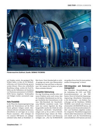 CASE STUDY - BERGBAU (KUMAVISION)
33Competence Book - ERP
auf Projekte zurück, die genügend Ähn-
lichkeit haben, so dass sie für Risikoab-
schätzung und Kostenrechnung genutzt
werden können. Wenn eine verbindliche
Bestellung vorliegt, werden die Excel-Ta-
bellen aus der Kalkulation mit hunderten
von Positionen automatisiert in KUMAVI-
SION factory eingelesen. Strukturpläne
und Budgets werden automatisch ange-
legt.
Hohe Flexibilität
In der Phase des Anpassungsengineerings
greifen die Konstrukteure auf die Pläne
bereits gebauter Anlagen zurück, über-
nehmen teilweise vorhandene Strukturen,
überarbeiten sie und fügen sie zu etwas
Neuem zusammen. „Hier verlangen wir
von unserem ERP-System ein außerge-
wöhnlich hohes Maß an Flexibilität“, er-
klärt Sartor. Einen Standard gibt es nicht.
„Es genügt uns nicht, eine Datenstruktur
komplett per Copy und Paste zu überneh-
men. Wir müssen die Struktur auf jeder
Ebene verändern können.“
Kompletter Datenumzug
Die enge Verwebung zwischen alten und
neuen Projekten setzte auch voraus, dass
der komplette Datenbestand aus der lan-
gen Geschichte des Unternehmens in die
neue SQL-Datenbank der Branchenlö-
sung fehlerfrei transferiert wurde. Und
noch eine weitere Eigenheit des Berg-
baugeschäfts machte den Erhalt der alten
Datensätze erforderlich: Schachtförder-
anlagen sind 40 bis 50 Jahre in Betrieb.
Entsprechend lange müssen die Doku-
mentationen für Service und Betreuung
verfügbar sein. „Hier hat KUMAVISION
mit großem Know-how für einen professi-
onellen Umzug gesorgt“, so Sartor.
CAD-Integration und Änderungs-
management
Eine besondere Herausforderung war
die Anbindung der CAD- und PDM-
Konstruktionssysteme an das ERP-
System. Denn im Verlauf des Anpassungs-
engineerings überarbeiten Konstrukteu-
re die Zeichnungen – mit direkten Aus-
wirkungen auf die Stücklisten. SIEMAG
TECBERG nutzt deshalb eine Universal-
schnittstelle in KUMAVISION factory, mit
deronlineausden Konstruktionsdaten Ar-
tikel- und Stücklisten abgeleitet werden.
Ein integrierter Plausibilisierungsprozess
erkennt dabei Inkonsistenzen oder Fehler
und erlaubt auch die Vereinheitlichung
unterschiedlicher CAD-Systeme auf einen
Fördermaschine Gotthard, Quelle: SIEMAG TECBERG
 