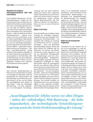 CASE STUDY - MASCHINENRING AGRAR (ASSECO)
36 Competence Book - ERP
Altsysteme für komplexe
Unternehmensstrukturen nicht mehr
zukunftsfähig
Trotz komplexer Organisations- und Ab-
rechnungsstrukturen verfügte der Ma-
schinenring bis Ende 2005 über keine ein-
heitliche IT-Architektur, sondern bediente
sich in den Unternehmensbereichen Ser-
vice und Agrar mit MR2000, Datamax
und Centura dreier Eigenentwicklungen.
Diese unterschieden sich in ihren Spezifi-
kationen – selbst innerhalb der einzelnen
Dachorganisationen – teilweise vonei-
nander und waren technologisch in kei-
ner Weise zukunftsfähig. Es galt deshalb,
eine Unternehmenssoftware zu eruieren,
die ohne eine aufwändige Individualpro-
grammierung bereits im Standard alle re-
levanten Abläufe – insbesondere Stamm-
datenverwaltung und Disposition – über
beide Unternehmensbereiche hinweg
umfassend und transparent abzubilden in
der Lage und dennoch an spezifische Pro-
zesse anpassbar ist. Auf diese Weise sollte
der Maschinenring, trotz seines föderalen,
genossenschaftlichen Aufbaus, den tech-
nologischen Unterbau eines modernen
Wirtschaftsunternehmens erhalten.
APplus überzeugt
Nach intensiver Marktbeobachtung im
Rahmen eines Auswahlverfahrens standen
zwei Lösungen zur Disposition, wobei die
Entscheidung der Verantwortlichen des
Maschinenrings nach Prüfung aller wich-
tigen Kriterien im Jahr 2005 auf APplus
fiel. Ausschlaggebend waren hierbei vor
allen Dingen – neben der vollständigen
Web-Basierung – die hohe Anpassbar-
keit, der technologische Entwicklungs-
vorsprung sowie der breite Funktions-
umfang der Lösung. Diese erfolgreiche
APplus-Implementierung wurde im Sep-
tember 2013 auf die Version 6.0 migriert.
Der Modulumfang umfasst Vertrieb,
Einkauf, Materialwirtschaft, AZE, PZE,
CRM sowie Plantafel. Im Augenblick ar-
beiten 700 User an rund 90 Standorten
mit APplus.
APplus in der Praxis
Durch die Einführung von APplus wurden
innerhalb des verzweigten Organisati-
onsgeflechts heute eine homogene Struk-
turierung der Vertriebsaktivitäten – von
Angeboten über Aufträge, die Erstellung
von Lieferscheinen bis hin zu Sammel-
rechnungen – sowie eine einheitliche
Stammdatenpflege realisiert. Musste jede
Filiale bislang ihre Geldflüsse oder die
Disposition von Personal- und Maschi-
nenressourcen autark organisieren, sind
nun ein einheitlicher Zahlungsverkehr
aller Niederlassungen sowie eine unter-
nehmensübergreifende Verfügbarkeits-
planung möglich, die gerade im Personal-
leasingbereich unabdingbar ist. APplus
stellt darüber hinaus die technologische
Basis für neu realisierte Online-Aktivitä-
tendar. Damitistnun jederLandwirtinder
Lage, Lieferscheine für erbrachte Leistun-
gen elektronisch – etwa per Smartphone
oder PDA – direkt nach Auftragserfüllung
in das Gesamtsystem zeit- und ortsunab-
hängig einzupflegen sowie einen GPS-ge-
stützten Nachweis geleisteter Dienste zu
erbringen. Das manuelle Ausfüllen von
Papierdokumenten sowie die persönliche
Abgabe an einer regionalen Geschäfts-
stelle entfallen dadurch komplett und die
Rechtssicherheit des beauftragten Dienst-
leisters ist im Schadensfall umfassend
gewährleistet. Auch der Einkauf mit den
entsprechenden Bestellvorgängen, Lie-
ferscheinen und Eingangsrechnungen,
die Materialwirtschaft mit auftragsbe-
zogenen Zu- und Abgängen – inklusive
Durchschnittspreisermittlung – sowie das
Kundenbeziehungsmanagement sind mit
APplus unternehmensübergreifend ab-
bildbar. Letzteres besticht hierbei durch
vielfältige Auswertungsmöglichkeiten in
den Bereichen Kundenkontakte (Aktivitä-
ten), Schadensmanagement, Kundenzu-
friedenheitsbefragungen, ABC-Analysen
oder Kundenpotenzial-Ermittlung.
APplus 6.0 als konsequenter
Folgeschritt
„Gemeinsam mit den Experten der As-
seco ist es 2006 gelungen, ein solch um-
fangreiches ERP-Einführungsprojekt in
gerade einmal zwölf Monaten erfolgreich
umzusetzen und einzuführen. Die Im-
plementierung und Anpassung der Stan-
dardsoftware an unsere ganz spezifischen
Anforderungen waren dabei stets von
einer professionellen, harmonischen Zu-
sammenarbeit geprägt. Das Ergebnis die-
ser Bemühungen ist für uns mehr als über-
zeugend, denn mit APplus sind wir heute
in der Lage, unsere komplexe Organisati-
onsstruktur einschließlich unterschied-
lichster Dienstleistungsbereiche mit nur
einem einzigen Softwareprodukt steuern
und abbilden zu können. Das Upgrade
auf die APplus-Version 6.0 ist für uns des-
halb der konsequente Folgeschritt zu noch
mehr Leistungsfähigkeit, Funktionalität
und Transparenz“, so Stefan Schneider,
Teamleiter Business Applications bei der
Maschinenring Österreich GmbH.
„Ausschlaggebend für APplus waren vor allen Dingen
– neben der vollständigen Web-Basierung – die hohe
Anpassbarkeit, der technologische Entwicklungsvor-
sprung sowie der breite Funktionsumfang der Lösung.“
 