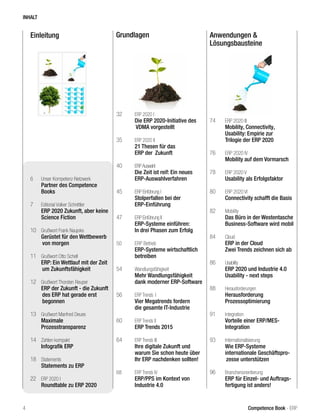 Einleitung Grundlagen Anwendungen &
Lösungsbausteine
INHALT
4 Competence Book - ERP
6	 Unser Kompetenz-Netzwerk
	 Partner des Competence
Books
7	 Editorial Volker Schnittler
	 ERP 2020 Zukunft, aber keine
	 Science Fiction
10	 Grußwort Frank Naujoks
	 Gerüstet für den Wettbewerb 	
	von morgen
11	 Grußwort Otto Schell
	 ERP: Ein Wettlauf mit der Zeit 	
	um Zukunftsfähigkeit
12	 Grußwort Thorsten Reuper
	 ERP der Zukunft - die Zukunft 	
	des ERP hat gerade erst 		
	begonnen
13	 Grußwort Manfred Deues
	 Maximale
	Prozesstransparenz
14	 Zahlen kompakt
	 Infografik ERP
18	 Statements
	 Statements zu ERP
22	 ERP 2020 I
	 Roundtable zu ERP 2020
32	 ERP 2020 I
	 Die ERP 2020-Initiative des 	
	VDMA vorgestellt
35	 ERP 2020 II
	 21 Thesen für das
	 ERP der 	Zukunft
40	 ERPAuswahl		 		
Die Zeit ist reif: Ein neues
	ERP-Auswahlverfahren
45	 ERP Einführung I
	 Stolperfallen bei der
	ERP-Einführung
47	 ERP Einführung II
	 ERP-Systeme einführen:
	 In drei Phasen zum Erfolg
50	 ERP Betrieb
	 ERP-Systeme wirtschaftlich
betreiben
54	 Wandlungsfähigkeit
	 Mehr Wandlungsfähigkeit
dank moderner ERP-Software
56	 ERP Trends	I
	 Vier Megatrends fordern
	 die gesamte IT-Industrie
60	 ERP Trends II
	 ERP Trends 2015
64	 ERP Trends III
	 Ihre digitale Zukunft und
warum Sie schon heute über
Ihr ERP nachdenken sollten!
68 	 ERP Trends IV
	 ERP/PPS im Kontext von
Industrie 4.0
74	 ERP 2020 III
	 Mobility, Connectivity,
	 Usability: Empirie zur
	 Trilogie der ERP 2020
76	 ERP 2020 IV
	 Mobility auf dem Vormarsch
78	 ERP 2020 V
	 Usability als Erfolgsfaktor
80	 ERP 2020 VI
	 Connectivity schafft die Basis
82	 Mobility
	 Das Büro in der Westentasche
	 Business-Software wird mobil
84	 Cloud
	 ERP in der Cloud
	 Zwei Trends zeichnen sich ab
86	 Usability
	 ERP 2020 und Industrie 4.0
	 Usability - next steps
88	 Herausforderungen	
	Herausforderung
	Prozessoptimierung
91	 Integration
	 Vorteile einer ERP/MES-
	Integration
93	 Internationalisierung
	 Wie ERP-Systeme
	 internationale Geschäftspro-	
	zesse unterstützen
96	 Branchenorientierung
	 ERP für Einzel- und Auftrags-
fertigung ist anders!
 