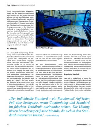 CASE STUDY - KUNSTSTOFF (COSMO CONSULT)
„Der individuelle Standard – ein Paradoxon? Auf jeden
Fall eine Sackgasse, wenn Customizing und Standard
im falschen Verhältnis zueinander stehen. Die Lösung
bieten branchenspezifische Module, die sich in den Stan-
dard integrieren lassen.“ – Volker Vorburg
40 Competence Book - ERP
Bei der Einführung der neuen Softwarever-
sprach man den Mitarbeitern, sie könnten
auch weiterhin mit dem neuen System so
arbeiten, wie mit den bisherigen inzwi-
schenveralteten Insellösungen. Aberschon
bald merkte man, dass damit der Grund-
stein füreine Entwicklungssackgassegelegt
war. Durch zu viele Anpassungen und Son-
derprogrammierungen – die Mitarbeiter
wollten ja so wie gewohnt arbeiten – ent-
stand ein stark individualisiertes System,
das einerseits zwar hoch produktiv war,
andererseits aber nicht mehr update-fähig.
Paschke verdeutlicht: „Wir hatten ein Ver-
hältnis von 80/20, also 80 Prozent selbst
programmiert und nur noch 20 Prozent
Standard.“ Eine sinnvolle Weiterentwick-
lung war da nicht mehr möglich.
Auf ein Neues
Die Lösung hieß Reengineering: die Ab-
lösung eines hoch individualisierten Pro-
dukts durch die neueste Standardsoftware
Dynamics NAV. „Ein Projekt mit der Über-
schrift ‚Zurück zum Standard‘. Da ging es
darum, alte Zöpfe abzuschneiden“, erin-
nert sich Paschke. Ein Ziel bestand vor
allem darin, das Verhältnis von Anpassun-
gen zum Standard umzukehren, also 20/
80 statt 80/20. So ging man 2006 daran,
das gesamte Unternehmen umzukrem-
peln; Stammdaten, Datenstrukturen – al-
les wurde erneuert und mit Testdatenban-
ken und Probeläufen durchgespielt und
abgesichert. „Aber ich darf nicht verheh-
len, dass man bei so einem Projekt auch
in Grenzsituationen kommt“, gibt Paschke
zu, „Miteiner Fabrik unterVolllast im Hin-
tergrund – zig tausend Tonnen pro Jahr –
inklusive der erforderlichen Logistik kann
ein Fehler schon fast existenzielle Züge
annehmen.“ In so einer Situation zahlt es
sich aus, wenn man mit einem langjähri-
gen IT-Partner zusammenarbeitet.
Mit dem Microsoft-Partner Cosmo
Consult, einem Branchenspezialisten für
die Fertigungsindustrie, projektorientier-
te Dienstleister sowie die Zulieferindus-
trie, hatte man bei Röchling seit vielen
Jahren gemeinsam gute Erfahrungen ge-
macht. Die Berater kannten die Abläufe
im Unternehmen und konnten die Keyu-
ser, die aus allen Abteilungen stammten,
so schulen, dass alle Tests korrekt abliefen
und das neue System später in den Ab-
teilungen problemlos umgesetzt wurde.
Aber Paschke weiß auch: „Wenn so ein
Projekt funktionieren soll, muss man die
Hälfte der Verantwortung intern über-
nehmen. Man darf nicht einfach sagen,
hier ist euer Geld und wir möchten zum
1.1. starten.“ Er verweist darauf, dass die
Berater Programmier- und Strategieprofis
sind, aber den Meistern im Betrieb kaum
sagen können, wie sie ihre Prozesse besser
machen sollen. Hier ist Partnerschaft und
Kooperation auf Augenhöhe gefragt.
Erweiterter Standard
Zwar gab es Rückschläge, so musste der
Echtstart einmal verschoben werden, weil
in einer Phase der Hochbeschäftigung kei-
ne Mitarbeiter zu Schulungszwecken oder
gar Datenübergaben abgezogen werden
konnten. Daher gab es zunächst nur einen
Teilstart für den Bereich Lohn und Gehalt,
Quelle: Röchling Gruppe
 