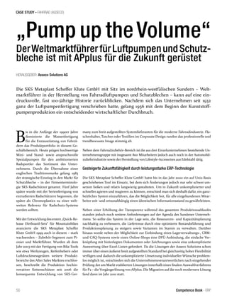 CASE STUDY - FAHRRAD (ASSECO)
50 Competence Book - ERP
„Pump up theVolume“
DerWeltmarktführerfürLuftpumpenundSchutz-
bleche ist mit APplus für die Zukunft gerüstet
Die SKS Metaplast Scheffer Klute GmbH mit Sitz im nordrhein-westfälischen Sundern – Welt-
marktführer in der Herstellung von Fahrradluftpumpen und Schutzblechen – kann auf eine ein-
drucksvolle, fast 100-jährige Historie zurückblicken. Nachdem sich das Unternehmen seit 1932
ganz der Luftpumpenfertigung verschrieben hatte, gelang 1956 mit dem Beginn der Kunststoff-
pumpenproduktion ein entscheidender wirtschaftlicher Durchbruch.
B
is in die Anfänge der 1990er Jahre
dominierte die Massenfertigung
für die Erstausrüstung von Fahrrä-
dern das Produktportfolio in diesem Ge-
schäftsbereich. Heute prägen hochwertige
Mini- und Stand- sowie anspruchsvolle
Spezialpumpen für den ambitionierten
Radsportler das Sortiment des Unter-
nehmens. Durch die Übernahme einer
englischen Traditionsmarke gelang 1983
der strategische Einstieg in den Markt für
Schutzbleche – in der Firmenterminolo-
gie SKS Radschützer genannt. Fünf Jahre
später wurde mit der Serienfertigung von
extrudierten Radschützern begonnen, die
später als Chromoplastics zu einer welt-
weiten Referenz für Radschutz-Systeme
werden sollten.
MitderEntwicklungdesersten„Quick-Re-
lease Dirtboard-Sets“ für Mountainbikes
avancierte die SKS Metaplast Scheffer
Klute GmbH 1999 auch in diesem – stark
wachsenden – Zubehör-Segment zum Pi-
onier und Marktführer. Wurden ab dem
Jahr 2003 mit der Fertigung von Bike Tools
wie etwa Werkzeugen, Reifenhebern oder
Luftdruckmessgeräten weitere Produkt-
bereiche des After Sales Marktes erschlos-
sen, beschreibt die Produktion hochin-
novativer Kettenschützer seit 2006 die
konsequente Entwicklung von SKS-Ger-
many zum breit aufgestellten Systemlieferanten für die moderne Fahrradindustrie. Fla-
schenhalter, Taschen oder Textilien im Corporate Design runden das professionelle und
trendbewusste Image stimmig ab.
Neben dem Fahrradzubehör-Bereich ist die aus drei Einzelunternehmen bestehende Un-
ternehmensgruppe mit insgesamt 800 Mitarbeitern jedoch auch noch in der Automobil-
zulieferindustrie sowie der Herstellung von Lifestyle-Accessoires aus Edelstahl tätig.
Gesteigerte Zukunftsfähigkeit durch leistungsstarke ERP-Technologie
Die SKS Metaplast Scheffer Klute GmbH hatte bis in das Jahr 2000 ein auf Unix-Basis
geschriebenes Tool im Einsatz, bei dem sich Änderungen jedoch nur sehr schwer um-
setzen ließen und relativ langwierig gestalteten. Um in Zukunft unkomplizierter und
schneller agieren und reagieren zu können, entschied man sich deshalb dafür, ein ganz-
heitliches System einzuführen, das die Möglichkeit bot, für alle eingebundenen Mitar-
beiter zeit- und ortsunabhängig einen identischen Informationsstand zu gewährleisten.
Neben einer Erhöhung der Transparenz während des gesamten Produktionsablaufes
standen jedoch noch weitere Anforderungen auf der Agenda des Sundener Unterneh-
mens. So sollte das System in der Lage sein, die Ressourcen- und Kapazitätsplanung
nachhaltig zu verbessern, die Liefertreue durch eine optimierte Bestandsführung und
Produktionsplanung zu steigern sowie Varianten im Stamm zu verwalten. Darüber
hinaus wurde neben der Möglichkeit zur Einbindung eines Lagerverwaltungs-, CRM-
und CAQ-Systems sowie eines Online-Shops eine DFÜ-Anbindung, die einfache Ver-
knüpfung mit hinterlegten Dokumenten oder Zeichnungen sowie eine unkomplizierte
Auswertung über Excel-Listen gefordert. Da die Lösungen der Asseco Solutions schon
immer über einen äußerst breit aufgestellten Standard bei gleichzeitig hoher Flexibilität
verfügen und dadurch die unkomplizierte Umsetzung individueller Wünsche problem-
los möglich ist, entschieden sich die Unternehmensverantwortlichen nach eingehender
Prüfung der am Markt etablierten Lösungen innerhalb eines finalen Auswahlverfahrens
für P2 – die Vorgängerlösung von APplus. Die Migration auf die noch modernere Lösung
fand dann im Jahr 2010 statt.
HERAUSGEBER: Asseco Solutions AG
 