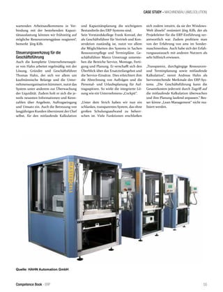 CASE STUDY - MACHINENBAU (AMS.SOLUTION)
55Competence Book - ERP
wartenden Arbeitsaufkommens in Ver-
bindung mit der bestehenden Kapazi-
tätsauslastung können wir frühzeitig auf
mögliche Ressourcenengpässe reagieren“,
bemerkt Jörg Kilb.
Steuerungswerkzeug für die
Geschäftsführung
Auch die komplette Unternehmensspit-
ze von Hahn arbeitet regelmäßig mit der
Lösung. Gründer und Geschäftsführer
Thomas Hahn, der sich vor allem um
kaufmännische Belange und die Unter-
nehmensorganisation kümmert, nutzt das
System unter anderem zur Überwachung
der Liquidität. Zudem holt er sich die je-
weils neuesten Informationen und Kenn-
zahlen über Angebote, Auftragseingang
und Umsatz ein. Auch die Betreuung von
langjährigen Kunden übernimmt der Chef
selbst, für den mitlaufende Kalkulation
und Kapazitätsplanung die wichtigsten
Bestandteile des ERP-Systems sind.
Sein Vorstandskollege Frank Konrad, der
als Geschäftsführer für Vertrieb und Kon-
struktion zuständig ist, nutzt vor allem
die Möglichkeiten des Systems in Sachen
Ressourcenpflege und Terminpläne. Ge-
schäftsführer Marco Unverzagt unterste-
hen die Bereiche Service, Montage, Ferti-
gung und Planung. Er verschafft sich den
Überblick über das Ersatzteilangebot und
die Service-Einsätze. Dies erleichtert ihm
die Abrechnung von Aufträgen und die
Personal- und Urlaubsplanung für Auf-
tragsspitzen. So wirkt die integrierte Lö-
sung wie ein Unternehmens-„Cockpit“.
„Unter dem Strich haben wir nun ein
schlankes, transparentes System, das ohne
großen Schulungsaufwand zu beherr-
schen ist. Viele Funktionen erschließen
sich zudem intuitiv, da sie der Windows-
Welt ähneln“ resümiert Jörg Kilb, der als
Projektleiter für die ERP-Einführung ver-
antwortlich war. Zudem profitiere man
von der Erfahrung von ams im Sonder-
maschinenbau. Auch habe sich der Erfah-
rungsaustausch mit anderen Nutzern als
sehr hilfreich erwiesen.
„Transparenz, durchgängige Ressourcen-
und Terminplanung sowie mitlaufende
Kalkulation“, nennt Andreas Huhn als
hervorstechende Merkmale des ERP-Sys-
tems. „Die Geschäftsführung kann die
Gesamtkosten jederzeit durch Zugriff auf
die mitlaufende Kalkulation überwachen
und ihre Planung laufend anpassen.“ Bes-
ser könne „Lean-Management“ nicht rea-
lisiert werden.
Quelle: HAHN Automation GmbH
 