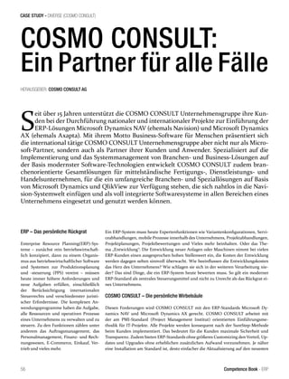 CASE STUDY - DIVERSE (COSMO CONSULT)
56 Competence Book - ERP
COSMO CONSULT:
Ein Partner für alle Fälle
S
eit über 15 Jahren unterstützt die COSMO CONSULT Unternehmensgruppe ihre Kun-
den bei der Durchführung nationaler und internationaler Projekte zur Einführung der
ERP-Lösungen Microsoft Dynamics NAV (ehemals Navision) und Microsoft Dynamics
AX (ehemals Axapta). Mit ihrem Motto Business-Software für Menschen präsentiert sich
die international tätige COSMO CONSULT Unternehmensgruppe aber nicht nur als Micro-
soft-Partner, sondern auch als Partner ihrer Kunden und Anwender. Spezialisiert auf die
Implementierung und das Systemmanagement von Branchen- und Business-Lösungen auf
der Basis modernster Software-Technologien entwickelt COSMO CONSULT zudem bran-
chenorientierte Gesamtlösungen für mittelständische Fertigungs-, Dienstleistungs- und
Handelsunternehmen, für die ein umfangreiche Branchen- und Speziallösungen auf Basis
von Microsoft Dynamics und QlikView zur Verfügung stehen, die sich nahtlos in die Navi-
sion-Systemwelt einfügen und als voll integrierte Softwaresysteme in allen Bereichen eines
Unternehmens eingesetzt und genutzt werden können.
ERP – Das persönliche Rückgrat
Enterprise Resource Planning(ERP)-Sys-
teme – zunächst rein betriebswirtschaft-
lich konzipiert, dann zu einem Organis-
mus aus betriebswirtschaftlicher Software
und Systemen zur Produktionsplanung
und -steuerung (PPS) vereint – müssen
heute immer höhere Anforderungen und
neue Aufgaben erfüllen, einschließlich
der Berücksichtigung internationalen
Steuerrechts und verschiedenster juristi-
scher Erfordernisse. Die komplexen An-
wendungsprogramme haben die Aufgabe,
alle Ressourcen und operativen Prozesse
eines Unternehmens zu verwalten und zu
steuern. Zu den Funktionen zählen unter
anderem das Auftragsmanagement, das
Personalmanagement, Finanz- und Rech-
nungswesen, E-Commerce, Einkauf, Ver-
trieb und vieles mehr.
Ein ERP-System muss heute Expertenfunktionen wie Variantenkonfigurationen, Servi-
ceabhandlungen, mobile Prozesse innerhalb des Unternehmens, Projektabhandlungen,
Projektplanungen, Projektbewertungen und Vieles mehr beinhalten. Oder das The-
ma „Entwicklung“: Die Entwicklung neuer Anlagen oder Maschinen nimmt bei vielen
ERP-Kunden einen ausgesprochen hohen Stellenwert ein, die Kosten der Entwicklung
werden dagegen selten sinnvoll überwacht. Wie beeinflussen die Entwicklungskosten
das Herz des Unternehmens? Wie schlagen sie sich in der weiteren Verarbeitung nie-
der? Das sind Dinge, die ein ERP-System heute bewerten muss. So gilt ein moderner
ERP-Standard als zentrales Steuerungsmittel und nicht zu Unrecht als das Rückgrat ei-
nes Unternehmens.
COSMO CONSULT – Die persönliche Wirbelsäule
Diesen Forderungen wird COSMO CONSULT mit den ERP-Standards Microsoft Dy-
namics NAV und Microsoft Dynamics AX gerecht. COSMO CONSULT arbeitet mit
der am PMI-Standard (Project Management Institut) orientierten Einführungsme-
thodik für IT-Projekte. Alle Projekte werden konsequent nach der SureStep-Methode
beim Kunden implementiert. Das bedeutet für die Kunden maximale Sicherheit und
Transparenz. Zudem bieten ERP-Standards ohne größeres Customizing den Vorteil, Up-
dates und Upgrades ohne erheblichen zusätzlichen Aufwand vorzunehmen. Je näher
eine Installation am Standard ist, desto einfacher die Aktualisierung auf den neuesten
HERAUSGEBER: COSMO CONSULT AG
 