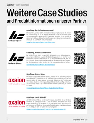 WeitereCaseStudies
und Produktinformationen unserer Partner
CASE STUDY - WEITERE CASE STUDIES
64 Competence Book - ERP
Case Study „Wilhelm Schmitt GmbH“
Die Wilhelm Schmitt GmbH, im Jahr 1935 als Installations- und Heizungsbauunter-
nehmen gegründet, bietet heute ein breites Leistungsspektrum an: von Heiz- und
Kältetechnik über Gebäudetechnik bis hin zu Blockheizkraftwerken. Mit Hilfe der
ERP-Lösungen von HS behält der Familienbetrieb den kaufmännischen Überblick.
Der Buchhaltungsleiter schätzt vor allem das Preis-Leistungs-Verhältnis der Software.
www.hamburger-software.de/referenzen
Case Study „Jakob Müller AG“
Als Weltmarktführer hält der Sondermaschinenbauer Jakob Müller AG bei Bandweb-
maschinen die Spitzenposition. Ob in China, Deutschland, der Schweiz oder in den
USA – weltweit setzen die Schweizer auf das ERP-System oxaion. Voraussetzung für
die Herstellung der Maschinen ist eine exakte Produktionsplanung und Materialdisposi-
tion. Im Mittelpunkt steht ein flexibler Variantenkonfigurator.
www.competence-site.de/Case-Study-Jakob-Mueller-AG
Case Study „Lindner Group“
Die Lindner-Gruppe behält stets den Überblick, wenn es um die Abwicklung komplexer
Bauprojekte geht. Großen Anteil hat das integrierte Projektmanagement der ERP-Soft-
ware von oxaion. Ob Kosten, Material, Termine oder Dokumente – im Projektmanage-
ment ist alles strukturiert und transparent abgebildet. Lindner beschäftigt weltweit rund
4800 Mitarbeiter und ist in 20 Ländern vertreten. Immer im Einsatz: die ERP-Software
von oxaion.
www.competence-site.de/Case-Study-Lindner-Group
Case Study „Beckhoff Automation GmbH“
Die Beckhoff Automation GmbH, ein Anbieter von Steuerungslösungen für alle Bereiche
der Automatisierung, hat mit der Digitalen Personalakte von HS ein effizientes System
zur Personalverwaltung seiner rund 2.000 Mitarbeiter eingeführt. Zu den Vorteilen der
elektronischen Lösung zählt aus Sicht der Benutzerinnen insbesondere der Zeitgewinn,
etwa durch die automatische Dokumentenablage.
www.hamburger-software.de/referenzen
 
