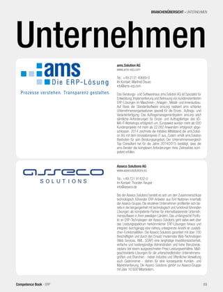 ams.Solution AG
www.ams-erp.com
Tel.: +49 2131 40669-0
Ihr Kontakt: Manfred Deues
info@ams-erp.com
Das Beratungs- und Softwarehaus ams.Solution AG ist Spezialist für
Entwicklung, Implementierung und Betreuung von kundenorientierten
ERP-Lösungen im Maschinen-, Anlagen-, Metall- und Innenausbau.
Auf Basis der Standardsoftware ams.erp realisiert ams schlanke
Unternehmensorganisationen speziell für die Einzel-, Auftrags- und
Variantenfertigung. Das Auftragsmanagementsystem ams.erp setzt
sämtliche Anforderungen für Einzel- und Auftragsfertiger des VD-
MA-IT-Workshops erfolgreich um. Europaweit wurden mehr als 650
Kundenprojekte mit mehr als 22.000 Anwendern erfolgreich abge-
schlossen. 2014 zeichnete die Initiative Mittelstand die ams.Soluti-
on AG mit dem Innovationspreis-IT aus. Zudem erhält ams.Solution
Bestnoten für sein Beratungsangebot: Der Unternehmens­vergleich
Top Consultant hat für die Jahre 2014/2015 bestätigt, dass die
ams-Berater die komplexen Anforderungen ihres Zielmarktes kom-
petent erfüllen.
Asseco Solutions AG
www.assecosolutions.eu
Tel.: +49 721 91432-0
Ihr Kontakt: Thorsten Reuper
info@asseco.de
Bei der Asseco Solutions handelt es sich um den Zusammenschluss
technologisch führender ERP-Anbieter aus fünf Nationen innerhalb
der Asseco-Gruppe. Die einzelnen Unternehmen profilierten sich be-
reits in der Vergangenheit mit technologisch und funktional führenden
Lösungen als kompetente Partner für internetbasierende Unterneh-
menssoftware in ihren jeweiligen Ländern. Das umfangreiche Portfo-
lio an ERP-Technologien der Asseco Solutions geht dabei weit über
das Leistungsspektrum herkömmlicher ERP-Lösungen hinaus und
integriert durchgängig eine nahezu unbegrenzte Anzahl an zusätzli-
chen Funktionalitäten. Die Asseco Solutions garantiert mit über 700
Beschäftigten und durch den Einsatz modernster Web-Technologien
(Web Services, XML, SOAP) eine langfristige Investitionssicherheit,
einfache und kostengünstige Administration und hohe Benutzerak-
zeptanz bei einem ausgezeichneten Preis-Leistungsverhältnis. Maß-
geschneiderte Lösungen für die unterschiedlichsten Unternehmens-
größen und Branchen - neben Industrie und öffentlicher Verwaltung
auch Gastronomie - stehen für eine konsequente Kunden- und
Marktorientierung. Die Asseco Solutions gehört zur Asseco-Gruppe
mit über 16.600 Mitarbeitern.
BRANCHENÜBERSICHT - UNTERNEHMEN
69Competence Book - ERP
Unternehmen
 