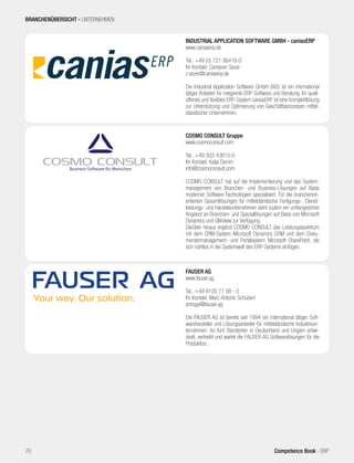 FAUSER AG
www.fauser.ag
Tel.: +49 8105 77 98 - 0
Ihr Kontakt: Marc-Antonio Schubert
anfrage@fauser.ag
Die FAUSER AG ist bereits seit 1994 ein international tätiger Soft-
warehersteller und Lösungsanbieter für mittelständische Industrieun-
ternehmen. An fünf Standorten in Deutschland und Ungarn entwi-
ckelt, vertreibt und wartet die FAUSER AG Softwarelösungen für die
Produktion.
COSMO CONSULT Gruppe
www.cosmoconsult.com
Tel.: +49 303 43815-0
Ihr Kontakt: Katja Damm
info@cosmoconsult.com
COSMO CONSULT hat auf die Implementierung und das System-
management von Branchen- und Business-Lösungen auf Basis
moderner Software Technologien spezialisiert. Für die branchenori-
entierten Gesamtlösungen für mittelständische Fertigungs-, Dienst-
leistungs- und Handelsunternehmen steht zudem ein umfangreiches
Angebot an Branchen- und Speziallösungen auf Basis von Microsoft
Dynamics und QlikView zur Verfügung.
Darüber hinaus ergänzt COSMO CONSULT das Leistungsspektrum
mit dem CRM-System Microsoft Dynamics CRM und dem Doku-
mentenmanagement- und Portalsystem Microsoft SharePoint, die
sich nahtlos in die Systemwelt des ERP-Systems einfügen.
INDUSTRIAL APPLICATION SOFTWARE GMBH - caniasERP
www.caniaserp.de
Tel.: +49 (0) 721 96416-0
Ihr Kontakt: Cansever Sezer
c.sezer@caniaserp.de
Die Industrial Application Software GmbH (IAS) ist ein international
tätiger Anbieter für integrierte ERP-Software und Beratung. Ihr quell-
offenes und flexibles ERP-System caniasERP ist eine Komplettlösung
zur Unterstützung und Optimierung von Geschäftsprozessen mittel-
ständischer Unternehmen.
BRANCHENÜBERSICHT - UNTERNEHMEN
70 Competence Book - ERP
 