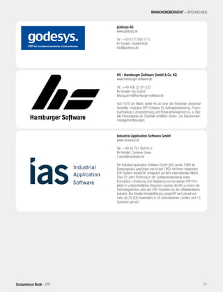 godesys AG
www.godesys.de
Tel.: +49 6131 959 77-0
Ihr Kontakt: Godelef Kühl
info@godesys.de
HS - Hamburger Software GmbH & Co. KG
www.hamburger-software.de
Tel.: +49 406 32 97-333
Ihr Kontakt: Kai Eickhof
leitung.pmm@hamburger-software.de
Seit 1979 am Markt, bietet HS als einer der führenden deutschen
Hersteller modulare ERP-Software für Auftragsbearbeitung, Finanz-
buchhaltung, Lohnabrechnung und Personalmanagement (u. a. Digi-
tale Personalakte) an. Ebenfalls erhältlich: Archiv- und Dokumenten-
managementlösungen.
Industrial Application Software GmbH
www.caniaserp.de
Tel.: +49 (0) 721 96416-0
Ihr Kontakt: Cansever Sezer
c.sezer@caniaserp.de
Die Industrial Application Software GmbH (IAS) wurde 1989 als
Beratungshaus gegründet und ist seit 1993 mit ihrem integrierten
ERP-System caniasERP erfolgreich auf dem internationalen Markt.
Über 25 Jahre Erfahrung in der Softwareentwicklung sowie
Konzeption, Umsetzung und Begleitung von komplexen ERP-Pro-
jekten in unterschiedlichen Branchen machen die IAS zu einem der
Technologieführer unter den ERP-Anbietern für die mittelständische
Industrie. Ihre flexible Komplettlösung caniasERP wird aktuell von
mehr als 25.000 Anwendern in 26 verschiedenen Ländern und 13
Sprachen genutzt.
BRANCHENÜBERSICHT - UNTERNEHMEN
71Competence Book - ERP
 