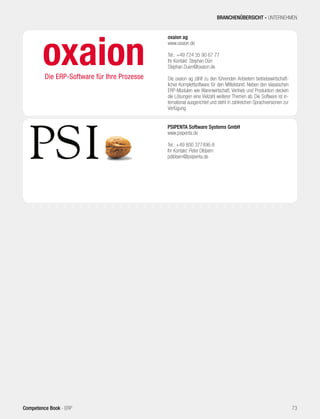 oxaion ag
www.oxaion.de
Tel.: +49 724 35 90 67 77
Ihr Kontakt: Stephan Dürr
Stephan.Duerr@oxaion.de
Die oxaion ag zählt zu den führenden Anbietern betriebswirtschaft-
licher Komplettsoftware für den Mittelstand. Neben den klassischen
ERP-Modulen wie Warenwirtschaft, Vertrieb und Produktion decken
die Lösungen eine Vielzahl weiterer Themen ab. Die Software ist in-
ternational ausgerichtet und steht in zahlreichen Sprachversionen zur
Verfügung.
PSIPENTA Software Systems GmbH
www.psipenta.de
Tel.: +49 800 377496-8
Ihr Kontakt: Peter Dibbern
pdibbern@psipenta.de
BRANCHENÜBERSICHT - UNTERNEHMEN
73Competence Book - ERP
 