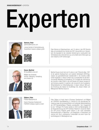 Experten
Peter Behrens ist Diplomkaufmann, seit 16 Jahren in der ERP-Branche
tätig und verantwortet den Vertrieb der ERP-Lösung WinLine in Deutsch-
land. Als Spezialist für den indirekten Vertrieb baut er kontinuierlich den
Vertriebskanal des Unternehmens aus und schöpft seine Erfahrungen aus
einer Vielzahl an ERP-Einführungen.
Behrens, Peter
pbehrens@mesonic.com
Leitung Vertrieb & Partnerbetreuung
Deutschland mesonic software gmbh
BRANCHENÜBERSICHT - EXPERTEN
74 Competence Book - ERP
Peter Dibbern ist heute Head of Business Development und Mitglied
der PSIPENTA Geschäftsleitung. Er zeichnet für die internationale Ver-
marktung sowie die prozessorientierte und funktionale Weiterentwicklung
der ERP-Standardsoftware PSIpenta verantwortlich. Sein Engagement
bei der 100%igen PSI-Tochter startete er 2002 als Marketingleiter mit
der Neupositionierung des ERP-Portfolios PSIpenta im deutschen Markt.
Die ERP-Lösung PSIpenta gehört aktuell zu den meist verbreiteten
Branchenlösungen im Maschinen- und Anlagenbau in Deutschland und
zeichnet sich durch umfangreiche Funktionalität und einen hohen Be-
kanntheitsgrand im Marktsegment aus.
Dibbern, Peter
PDibbern@psipenta.de
Head of Business Development
PSIPENTA Software Systems GmbH
Manfred Deues ist seit mehr als 30 Jahren in der IT-Branche tätig. 1997
ist der gelernte Bankkaufmann und studierte Betriebswirt (EDV/Orga-
nisation) als geschäftsführender Gesellschafter in die hinrichts+müller
GmbH eingetreten. In dieser Funktion war er verantwortlich für die Berei-
che Vertrieb, Marketing und Verwaltung. 2010 erfolgte die Umfirmierung
der hinrichts+müller GmbH in die ams.Solution AG, dessen Vorstand er
seit Gründung angehört. Im gleichen Jahr ernannte ihn der Europäische
Wirtschaftssenat zum Wirtschaftssenator. In diesen Zeitraum fällt auch
die Einrichtung des Instituts für Einzelfertiger (ife), dessen Initiator und
Mitbegründer Manfred Deues ist.
Deues, Manfred
M.Deues@ams-erp.com
Mitglied des Vorstands
Vertrieb | Marketing | Verwaltung
ams.Solution AG
 