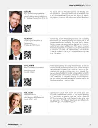 Kai Eickhof leitet das Produktmanagement und Marketing beim
ERP-Hersteller HS - Hamburger Software. Erste berufliche Erfahrungen
in der IT-Branche sammelte Eickhof, nach dem Studium der Betriebs-
wirtschaftslehre in Hamburg,als Produktmanager bei BenQ Deutschland.
Eickhof, Kai
leitung.pmm@hamburger-software.de
Leitung Produktmanagement & Marketing
HS - Hamburger Software GmbH & Co. KG
Diplomökonomin Claudia Harth zeichnet sich seit 15 Jahren beim
ERP-/CRM-Softwarehersteller mesonic für die Bereiche Marketing
& PR verantwortlich. In dieser Zeit haben viele Themen & Trends die
ERP-Branche bestimmt. Das mobile Business ist davon sicher eines
der spannendsten. Als PR-Expertin blickt Claudia Harth auf zahlreiche
Veröffentlichungen in Fachzeitschriften zurück.
Harth, Claudia
charth@mesonic.com
Leitung Marketing & PR Deutschland
mesonic software gmbh
BRANCHENÜBERSICHT - EXPERTEN
75Competence Book - ERP
Dominik Frey studierte Wirtschaftsingenieurwesen mit Fachrichtung
Maschinenbau und Vertie-fungsrichtung Produktionstechnik an der
Rheinisch-Westfälischen Technischen Hochschule (RWTH) Aachen.
Derzeit promoviert er als wissenschaftlicher Mitarbeiter am Forschungs-
institut für Rationa-lisierung (FIR) an der RWTH Aachen im Bereich
Produktionsmanagement und arbeitet dort zudem als Projektingenieur
in zahlreichen Forschungs- und Industrieprojekten. Seine fachlichen
Schwer-punktthemen am FIR liegen in der Produktionsplanung sowie
in der ERP-Auswahl.
Frey, Dominik
Dominik.Frey@fir.rwth-aachen.de
Projektingenieur
FIR e.V. an der RWTH Aachen
Norbert Gronau gehört zu den wenigen Persönlichkeiten, die nicht nur
Brücken zwischen Wissenschaft und Praxis bauen, sondern diese auch
mehrmals täglich überqueren. Er ist Inhaber des Lehrstuhls für Wirt-
schaftsinformatik und Electronic Government an der Universität Pots-
dam und wissenschaftlicher Direktor des dort angesiedelten Centers for
Enterprise Research. Unter der Leitung von Professor Gronau forschen
über 30 Mitarbeiter zur integrierten Gestaltung von Geschäftsprozes-
sen und Unternehmenssoftware wie etwa ERP-Systemen sowie zu den
Grundlagen von Wissen, Lernen und Bilden.
Gronau, Norbert
Norbert.Gronau@wi.uni-potsdam.de
Universitätsprofessor
Universität Potsdam
 