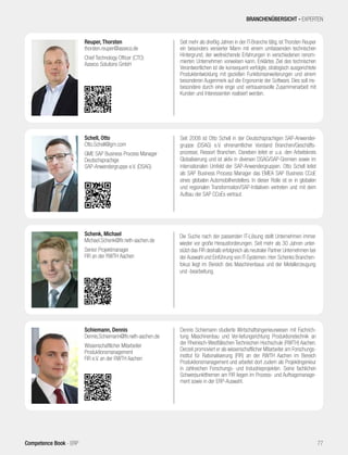 Seit mehr als dreißig Jahren in der IT-Branche tätig, ist Thorsten Reuper
ein besonders versierter Mann mit einem umfassenden technischen
Hintergrund, der weitreichende Erfahrungen in verschiedenen renom-
mierten Unternehmen vorweisen kann. Erklärtes Ziel des technischen
Verantwortlichen ist die konsequent verfolgte, strategisch ausgerichtete
Produktentwicklung mit gezielten Funktionserweiterungen und einem
besonderen Augenmerk auf die Ergonomie der Software. Dies soll ins-
besondere durch eine enge und vertrauensvolle Zusammenarbeit mit
Kunden und Interessenten realisiert werden.
Reuper, Thorsten
thorsten.reuper@asseco.de
Chief Technology Officer (CTO)
Asseco Solutions GmbH
Die Suche nach der passenden IT-Lösung stellt Unternehmen immer
wieder vor große Herausforderungen. Seit mehr als 30 Jahren unter-
stützt das FIR deshalb erfolgreich als neutraler Partner Unternehmen bei
der Auswahl und Einführung von IT-Systemen. Herr Schenks Branchen-
fokus liegt im Bereich des Maschinenbaus und der Metallerzeugung
und -bearbeitung.
Schenk, Michael
Michael.Schenk@fir.rwth-aachen.de
Senior Projektmanager
FIR an der RWTH Aachen
Dennis Schiemann studierte Wirtschaftsingenieurwesen mit Fachrich-
tung Maschinenbau und Ver-tiefungsrichtung Produktionstechnik an
der Rheinisch-Westfälischen Technischen Hochschule (RWTH) Aachen.
Derzeit promoviert er als wissenschaftlicher Mitarbeiter am Forschungs-
institut für Rationalisierung (FIR) an der RWTH Aachen im Bereich
Produktionsmanagement und arbeitet dort zudem als Projektingenieur
in zahlreichen Forschungs- und Industrieprojekten. Seine fachlichen
Schwerpunktthemen am FIR liegen im Prozess- und Auftragsmanage-
ment sowie in der ERP-Auswahl.
Schiemann, Dennis
Dennis.Schiemann@fir.rwth-aachen.de
Wissenschaftlicher Mitarbeiter
Produktionsmanagement
FIR e.V. an der RWTH Aachen
Seit 2008 ist Otto Schell in der Deutschsprachigen SAP-Anwender-
gruppe (DSAG) e.V. ehrenamtlicher Vorstand Branchen/Geschäfts-
prozesse, Ressort Branchen. Daneben leitet er u.a. den Arbeitskreis
Globalisierung und ist aktiv in diversen DSAG/SAP-Gremien sowie im
internationalen Umfeld der SAP-Anwendergruppen. Otto Schell leitet
als SAP Business Process Manager das EMEA SAP Business CCoE
eines globalen Automobilherstellers. In dieser Rolle ist er in globalen
und regionalen Transformation/SAP-Initiativen vertreten und mit dem
Aufbau der SAP CCoEs vertraut.
Schell, Otto
Otto.Schell@gm.com
GME SAP Business Process Manager
Deutschsprachige
SAP-Anwendergruppe e.V. (DSAG)
BRANCHENÜBERSICHT - EXPERTEN
77Competence Book - ERP
 