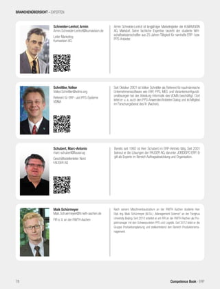 Armin Schneider-Lenhof ist langjähriger Marketingleiter der KUMAVISION
AG, Markdorf. Seine fachliche Expertise bezieht der studierte Wirt-
schaftswissenschaftler aus 25 Jahren Tätigkeit für namhafte ERP- bzw.
PPS-Anbieter.
Schneider-Lenhof, Armin
Armin.Schneider-Lenhof@kumavision.de
Leiter Marketing
Kumavision AG
Seit Oktober 2001 ist Volker Schnittler als Referent für kaufmännische
Unternehmenssoftware wie ERP, PPS, MES und Variantenkonfigurati-
onslösungen bei der Abteilung Informatik des VDMA beschäftigt. Dort
leitet er u. a. auch den PPS-Anwender/Anbieter-Dialog und ist Mitglied
im Forschungsbeirat des fir (Aachen).
Schnittler, Volker
Volker.Schnittler@vdma.org
Referent für ERP- und PPS-Systeme
VDMA
Nach seinem Maschinenbaustudium an der RWTH Aachen studierte Herr
Dipl.-Ing. Maik Schürmeyer (M.Sc.) „Management Science“ an der Tsinghua
University Beijing. Seit 2010 arbeitet er am FIR an der RWTH Aachen als Pro-
jektmanager mit den Schwerpunkten PPS und Logistik. Seit 2012 leitet er die
Gruppe Produktionsplanung und stellvertretend den Bereich Produktionsma-
nagement.
Maik Schürmeyer
Maik.Schuermeyer@fir.rwth-aachen.de
FIR e. V. an der RWTH Aachen
Bereits seit 1992 ist Herr Schubert im ERP-Vertrieb tätig. Seit 2001
betreut er die Lösungen der FAUSER AG, darunter JOBDISPO ERP. Er
gilt als Experte im Bereich Auftragsabwicklung und Organisation.
Schubert, Marc-Antonio
marc-schubert@fauser.ag
Geschäftsstellenleiter Nord
FAUSER AG
BRANCHENÜBERSICHT - EXPERTEN
78 Competence Book - ERP
 