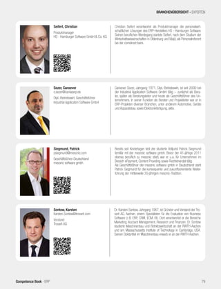 Cansever Sezer, Jahrgang 1971, Dipl.-Betriebswirt, ist seit 2000 bei
der Industrial Application Software GmbH tätig – zunächst als Bera-
ter, später als Beratungsleiter und heute als Geschäftsführer des Un-
ternehmens. In seiner Funktion als Berater und Projektleiter war er in
ERP-Projekten diverser Branchen, unter anderem Automotive, Geräte
und Apparatebau sowie Elektronikfertigung, aktiv.
Sezer, Cansever
c.sezer@caniaserp.de
Dipl.-Betriebswirt, Geschäftsführer
Industrial Application Software GmbH
Dr. Karsten Sontow, Jahrgang 1967, ist Gründer und Vorstand der Tro-
varit AG, Aachen, einem Spezialisten für die Evaluation von Business
Software (z.B. ERP, CRM, ECM, BI). Dort verantwortet er die Bereiche
Marketing, Account Management, Research und Finanzen. Dr. Sontow
studierte Maschinenbau und Betriebswirtschaft an der RWTH Aachen
und am Massachussetts Institute of Technology in Cambridge, USA.
Seinen Doktortitel im Maschinenbau erwarb er an der RWTH Aachen.
Sontow, Karsten
Karsten.Sontow@trovarit.com
Vorstand
Trovarit AG
Bereits seit Kindertagen lebt der studierte Volljurist Patrick Siegmund
familiär mit der mesonic software gmbh. Bevor der 41-jährige 2011
ebenso beruflich zu mesonic stieß, war er u.a. für Unternehmen im
Bereich ePayment, Content Providing sowie Rechtehandel tätig.
Als Geschäftsführer der mesonic software gmbh in Deutschland steht
Patrick Siegmund für die konsequente und zukunftsorientierte Weiter-
führung der mittlerweile 30-jährigen mesonic-Tradition.
Siegmund, Patrick
psiegmund@mesonic.com
Geschäftsführer Deutschland
mesonic software gmbh
Christian Seifert verantwortet als Produktmanager die personalwirt-
schaftlichen Lösungen des ERP-Herstellers HS - Hamburger Software.
Seinen beruflichen Werdegang startete Seifert, nach dem Studium der
Wirtschaftswissenschaften in Oldenburg und Växjö, als Personalreferent
bei der comdirect bank.
Seifert, Christian
Produktmanager
HS - Hamburger Software GmbH & Co. KG
BRANCHENÜBERSICHT - EXPERTEN
79Competence Book - ERP
 