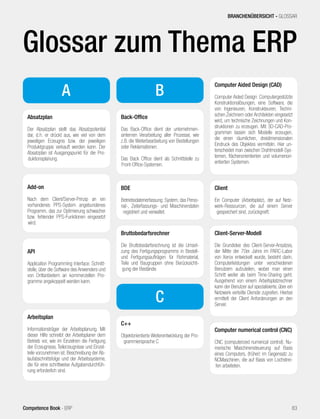 Glossar zum Thema ERP
A
Absatzplan
Der Absatzplan stellt das Absatzpotential
dar, d.h. er drückt aus, wie viel von dem
jeweiligen Erzeugnis bzw. der jeweiligen
Produktgruppe verkauft werden kann. Der
Absatzplan ist Ausgangspunkt für die Pro-
duktionsplanung.
Add-on
Nach dem Client/Server-Prinzip an ein
vorhandenes PPS-System angebundenes
Programm, das zur Optimierung schwacher
bzw. fehlender PPS-Funktionen eingesetzt
wird.
API
Application Programming Interface: Schnitt-
stelle, über die Software des Anwenders und
von Drittanbietern an kommerziellen Pro-
gramme angekoppelt werden kann.
Back-Office
Das Back-Office dient der unternehmen-
sinternen Verarbeitung aller Prozesse, wie
z.B. die Weiterbearbeitung von Bestellungen
oder Reklamationen.
Das Back Office dient als Schnittstelle zu
Front-Office-Systemen.
Computer Aided Design (CAD)
Computer Aided Design: Computergestützte
Konstruktionslösungen, eine Software, die
von Ingenieuren, Konstrukteuren, Techni-
schen Zeichnern oder Architekten eingesetzt
wird, um technische Zeichnungen und Kon-
struktionen zu erzeugen. Mit 3D-CAD-Pro-
grammen lassen sich Modelle erzeugen,
die einen räumlichen, dreidimensionalen
Eindruck des Objektes vermitteln. Hier un-
terscheidet man zwischen Drahtmodell-Sys-
temen, flächenorientierten und volumenori-
entierten Systemen.
Arbeitsplan
Informationsträger der Arbeitsplanung. Mit
dieser Hilfe schreibt der Arbeitsplaner dem
Betrieb vor, wie im Einzelnen die Fertigung
der Erzeugnisse, Teilerzeugnisse und Einzel-
teile vorzunehmen ist. Beschreibung der Ab-
laufabschnittsfolge und der Arbeitssysteme,
die für eine schrittweise Aufgabendurchfüh-
rung erforderlich sind.
B
C
BDE
Betriebsdatenerfassung: System, das Perso-
nal-, Zeiterfassungs- und Maschinendaten
registriert und verwaltet.
Bruttobedarfsrechner
Die Bruttobedarfsrechnung ist die Umset-
zung des Fertigungsprogramms in Bestell-
und Fertigungsaufträgen für Rohmaterial,
Teile und Baugruppen ohne Berücksichti-
gung der Bestände.
C++
Objektorientierte Weiterentwicklung der Pro-
grammiersprache C
Client
Ein Computer (Arbeitsplatz), der auf Netz-
werk-Ressourcen, die auf einem Server
gespeichert sind, zurückgreift.
Client-Server-Modell
Die Grundidee des Client-Server-Ansatzes,
der Mitte der 70er Jahre im PARC-Labor
von Xerox entwickelt wurde, besteht darin,
Computerleistungen unter verschiedenen
Benutzern aufzuteilen, wobei man einen
Schritt weiter als beim Time-Sharing geht.
Ausgehend von einem Arbeitsplatzrechner
kann der Benutzer auf spezialisierte, über ein
Netzwerk verteilte Dienste zugreifen. Hierbei
ermittelt der Client Anforderungen an den
Server.
Computer numerical control (CNC)
CNC (computerized numerical control): Nu-
merische Maschinensteuerung auf Basis
eines Computers, (früher) im Gegensatz zu
NCMaschinen, die auf Basis von Lochstrei-
fen arbeiteten.
83Competence Book - ERP
BRANCHENÜBERSICHT - GLOSSAR
 