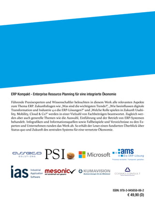 ERP Kompakt - Enterprise Resource Planning für eine integrierte Ökonomie
Führende Praxisexperten und Wissenschaftler beleuchten in diesem Werk alle relevanten Aspekte
zum Thema ERP. Zukunftsfragen wie „Was sind die wichtigsten Trends?“, „Wie beeinflussen digitale
Transformation und Industrie 4.0 die ERP-Lösungen?“ und „Welche Rolle spielen in Zukunft Usabi-
lity, Mobility, Cloud & Co?“ werden in einer Vielzahl von Fachbeiträgen beantwortet. Zugleich wer-
den aber auch generelle Themen wie die Auswahl, Einführung und der Betrieb von ERP-Systemen
behandelt. Infografiken und Informationsquellen sowie Fallbeispiele und Verzeichnisse zu den Ex-
perten und Unternehmen runden das Werk ab. So erhält der Leser einen fundierten Überblick über
Status quo und Zukunft des zentralen Systems für eine vernetzte Ökonomie.
ISBN: 978-3-945658-06-2
€ 49,90 (D)
 