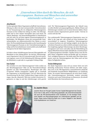 Competence Book - Talent Management
EINLEITUNG - DELPHI-ROUNDTABLE
„Unternehmen leben durch die Menschen, die sich
dort engagieren. Business und Menschen sind untrennbar
miteinander verbunden.“ – Joachim Skura
22
Jörg Klausch
IneineroptimalenTalent-Organisationschafftdie Unternehmens-
führung vor allem mit einer vertrauensvollen Unternehmenskul-
tur die Voraussetzung für ein erfolgreiches Talentmanagement.
Vertrauen ist hier wirklich der Anfang von allem. Die Führungs-
kräfte sind in einer solchen Atmosphäre dann auch bereit, die
Talente abteilungs- und hierarchieübergreifend zu identifizieren
und sich nicht nur auf ihren eigenen Verantwortungsbereich zu
beschränken. Die Mitarbeiter nutzen die vertrauensvolle Unter-
nehmenskultur, um selbstverantwortlich ihre Talente zu entwi-
ckeln. Die Personalabteilung ist besonders an der Ausrichtung des
Talentmanagement-Prozesses an der Unternehmensstrategie be-
teiligt und für Servicefunktionen verantwortlich und schafft damit
Transparenz für die Talent-Organisation.
Ich habe in dieser Aufzählung ganz bewusst Führungskräfte und
Mitarbeiter an den Anfang gesetzt. Sie sind die „Talentmanage-
ment-Organisation“, die es zu unterstützen gilt! Das wird manch-
mal vergessen, wenn z.B. die Einbindung der Führung und/oder
der Mitarbeiter zu spät oder in zu geringem Umfang erfolgt.
Uwe Sunkel
Was verstehen wir unter Talentmanagement? Geht es dabei um
den Bewerbungsprozess? Oder um die Personalentwicklung?
Sprechen wir über Kommunikation, Beziehungen oder über
IT-Systeme? Welche strategischen Aspekte gilt es innerhalb
der Organisation zu berücksichtigen? Und wer übernimmt die
Verantwortung für die Ziele? Anhand dieser Fragen möchte ich
zeigen, dass das „klassische“ Bild einer vertikal orientierten Or-
ganisation zu träge ist und den Anforderungen nicht gerecht
wird. Die Talentmanagement-Organisation der Zukunft muss
vor allem flexibel und anpassungsfähig sein. Märkte, Wissen und
Anforderungen verändern sich in immer kürzeren Zyklen. Dieser
Dynamik müssen Organisationen gerecht werden. Und das ist
(noch) nicht der Fall.
Eine professionelle Talentmanagement-Organisation muss vor
allem in der Lage sein, sehr schnell auf einen konkreten Res-
sourcenbedarf zu reagieren. Prospektives Talentmanagement
ist meines Erachtens nur sehr bedingt möglich, da die oben be-
schriebene Dynamik nur selten wirklich antizipiert werden kann.
Eine langfristig angelegte Talentstrategie, das aktive Beziehungs-
management nach innen und außen oder die Weiterbildung der
eigenen Mitarbeiter können daherallenfalls das „Grundrauschen“
im Talentmanagement darstellen. Darüber hinaus muss der Be-
griff „Talent“ ausgedehnt werden auf flexible, ggf. nur interimis-
tisch, verfügbare Ressourcen. Das heißt neben dem Faktor Kom-
petenz muss das Talentmanagement den Fokus auch auf den
Faktor Verfügbarkeit richten.
Torsten Bittlingmaier
Die ideale Organisation muss sich aus meiner Sicht vom Joch
kleinteilig strukturierter Prozesse befreien und dafür sorgen,
dass auch in der HR-Organisation unternehmerisch denkende
und handelnde Persönlichkeiten Möglichkeiten zur Entfaltung
finden. Sie versteht Talentmanagement als nicht durch Länder-
oder Unternehmensgrenzen beschränkt, sondern entwickelt
Initiativen auch unter Einbeziehung von Ressourcen, die aktuell
nicht Mitarbeiter des Unternehmens sind.
Zu Joachim Skura:
Joachim Skura ist Thought Leader Human Capital Management bei Oracle.
Zuvor hat er viele Jahre im Recruiting gearbeitet, als Unternehmensberater
wie auch als HR-Verantwortlicher einer Großbank. Er hat wichtige Positi-
onen besetzt und Recruitingprozesse von Unternehmen gestaltet und op-
timiert. Diese reiche Erfahrung fließt nun in seine Tätigkeit in den Bereich
HCM-Applikationen von Oracle ein.
 
