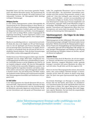 Competence Book - Talent Management
EINLEITUNG - DELPHI-ROUNDTABLE
„Keine Talentmanagement-Strategie sollte unabhängig von der
Geschäftsstrategie formuliert werden.“ – Christian Foerg
23
Beispielhaft lassen sich hier intern/extern gemischte Projekt-
teams oder Alumni-Netzwerke nennen. Die Verantwortung für
Talentmanagement sehe ich geteilt: HR schafft Strukturen und
insbesondere Freiräume, die Führungskraft bleibt allerdings
wichtigster Talentmanager.
Wolfgang Doerfler
In einer solchen Idealorganisation würden Führungskräfte die
Verantwortung für die Talententwicklung in ihrem Bereich na-
türlich voll und ganz wahrnehmen: Führungsneulinge coachen,
Mitarbeitern konstruktives Feedback geben und Potenziale in
der Belegschaft identifizieren und fördern. Entwicklungsgesprä-
che wären nicht nur lästige Pflicht, sondern Ausgangspunkt für
langfristige Entwicklung. In dieser Organisation würde es zum
Rollenverständnis von Managern gehören, diese Aufgabe positiv
anzugehen.
Machen wiruns allerdings nichtsvor – soweit sind wir noch nicht.
Ich denke aber, dass es die Aufgabe von HR und Talentmanage-
ment ist, hier die Spielregeln und Prozesse festzulegen, damit
sich eine derartige Kultur entwickeln kann. Ein Aspekt: Sinnvol-
le, einfach zu verwendende Tools, die sich einer für alle User ver-
ständlichen Sprache bedienen. Tools, die diese Voraussetzungen
nicht erfüllen, werden erfahrungsgemäß nicht genutzt.
Darüber hinaus muss Talentmanagement dafür sorgen, dass Füh-
rungskräfte auch die nötigen Skills haben, beispielsweise Ent-
wicklungsgespräche für beide Seiten zufriedenstellend zu gestal-
ten. Letztendlich kommt es auf die Fähigkeiten des Chefs an, ob
ein Gespräch erfolgreich verläuft. HR muss die Führungskräfte
hier im Vorfeld mit den essenziellen Fähigkeiten ausstatten: das
Selbstwertgefühl des Gegenübers bewahren und stärken, empa-
thisch zuhören und antworten, eigene Beweggründe und Gefüh-
le deutlich machen. Das sind absolut keine Soft-Skills, sondern
das Fundament starker Führung und Grundvoraussetzung dafür,
dass Talentmanagement letztendlich auch funktioniert und um-
gesetzt wird.
Dr. Ralf Gräßler
In der Talentorganisation der Zukunft übernimmt HR eine mo-
derierende Rolle. Organisatorisch schaffen Personaler die Basis
dafür, dass die Unternehmensziele und die Entwicklungsziele
der Mitarbeiter aufeinander abgestimmt werden können. Sie öff-
nen das Unternehmen auch und gerade auf Wissensbasis nach
außen. Die „umgebenden Ökosysteme“ wird es in diesem Sin-
ne nicht mehr geben – das „barrierefreie“ Unternehmen unter-
scheidet nicht mehr zwischen Wissenstransfer „outside-in“ oder
„inside-out“. Unter dem Leitbegriff „open innovation“ kommt
Wissen – und damit Talent – von dort, wo es am aktuellsten und
am leichtesten verfügbar ist. Kunden, Partner, Hochschulen: di-
verse Wissenspartner werden eng in Prozesse eingebunden und
ihr Fachwissen „angezapft“. Dafür werden Mitarbeiter weniger in
aufwändigen Weiterbildungen auf ein spezifisches Fachthema
geschult. Unternehmen und Organisationen öffnen ihren Inno-
vationsprozess und nutzen damit das gesamte Wissen der Au-
ßenwelt zur Erweiterung ihrer Talentorganisation.
Talentmanagement – Die Folgen für die Unter-
nehmensstrategie?
Talentmanagement ist kein Selbstzweck. Wie wird es mit der
Unternehmensstrategie verknüpft? Und einmal anders herum
betrachtet: Welches Gewicht hat die Talentperspektive eigent-
lich im Prozess der Strategiefindung auf Unternehmensebene
– und welches wird und soll sie bekommen? Mit welchen un-
serer heutigen Überzeugungen und Praktiken in der Planung
und Umsetzung von Strategien müssen wir brechen, auf wel-
che können wir aufbauen?
Joachim Skura
Unternehmen leben durch die Menschen, die sich dort engagie-
ren. Business und Menschen sind untrennbar miteinander ver-
bunden. Motivierte, engagierte Mitarbeiter werden „passende
Strategien“ entwickeln und weitere Mitarbeiter der selben Art
nach sich ziehen. Das gilt leider auch für den negativen Fall.
Wenn wir mit einer Überzeugung brechen müssen, dann mit der
Hybris, ohne unsere Kollegen Ähnliches bewegen zu können.
Ausruhen auf der Arbeit der anderen ist ebenso wenig akzep-
tabel. Der Spirit einer guten Sportmannschaft mag als Leitbild
dienen.
Das kritische Hinterfragen von Planungen ist wichtig. Je mehr
Konsens über das Ziel besteht, desto besser. Im „Kaskadieren“
von Unternehmenszielen bis auf die individuelle Ebene sind noch
einige Lücken zu finden. Der „eigene“ Beitrag kann nur schwer
nachvollzogen werden. Je besser das gelingt, desto mehr Engage-
ment zeigt der Mitarbeiter. Das kann durch die entsprechenden
Systeme deutlich unterstützt werden.
 