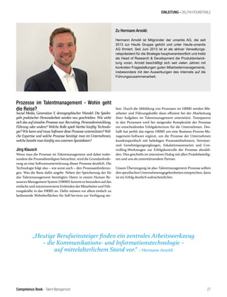 Competence Book - Talent Management
EINLEITUNG - DELPHI-ROUNDTABLE
„Heutige Berufseinsteiger finden ein zentrales Arbeitswerkzeug
– die Kommunikations- und Informationstechnologie –
auf mittelalterlichem Stand vor.“ – Hermann Arnold
27
Prozesse im Talentmanagement - Wohin geht
die Reise?
Social Media, Generation Y, demographischer Wandel: Die Spielre-
geln praktischer Personalarbeit werden neu geschrieben. Wie wirkt
sich das auf einzelne Prozesse aus: Recruiting, Personalentwicklung,
Führung oder andere? Welche Rolle spielt hierbei künftig Technolo-
gie?WiekannundmussSoftwaredieseProzesseunterstützen?Wel-
che Expertise und welche Prozesse benötigt man im Unternehmen,
welchebeziehtmankünftigvonexternenSpezialisten?
Jörg Klausch
Wenn man die Prozesse im Talentmanagement und dabei insbe-
sondere die Prozessbeteiligten betrachtet, wird die Grundanforde-
rung an eine Softwareunterstützung dieser Prozesse deutlich. Die
Technologie folgt also – wie sonst auch – den Prozessanforderun-
gen. Was die Basis dafür angeht: Neben der Speicherung der für
das Talentmanagement benötigten Daten in einem Human Re-
sources Management System (HRMS) kommtes besondersauf das
einfacheund nutzerzentrierte Einbindender Mitarbeiterund Füh-
rungskräfte in das HRMS an. Dafür müssen vor allem einfach zu
bedienende Weboberflächen für Self-Services zur Verfügung ste-
hen. Durch die Abbildung von Prozessen im HRMS werden Mit-
arbeiter und Führungskräfte dann effizient bei der Abarbeitung
ihrer Aufgaben im Talentmanagement unterstützt. Transparenz
in den Prozessen wird bei steigender Komplexität der Prozesse
ein entscheidendes Erfolgskriterium für die Unternehmen. Des-
halb hat perbit das eigene HRMS um eine Business-Process-Ma-
nagement-Software ergänzt, um die Prozesse der Unternehmen
kundenspezifisch mit beliebigen Prozessteilnehmern, Vertreter-
und Genehmigungsreglungen, Eskalationsszenarien und Con-
trolling-Werkzeugen zur Erfolgskontrolle der Prozesse abzubil-
den. Dies geschieht im intensiven Dialog mit allen Projektbeteilig-
ten und uns als unterstützendem Partner.
Unsere Überzeugung ist also: Talentmanagement-Prozesse sollten
den spezifischen Unternehmensgegebenheiten entsprechen, dann
ist ein Erfolg deutlich wahrscheinlicher.
Zu Hermann Arnold:
Hermann Arnold ist Mitgründer der umantis AG, die seit
2013 zur Haufe Gruppe gehört und unter Haufe-umantis
AG firmiert. Seit Juni 2013 ist er als aktiver Verwaltungs-
ratspräsident für die Strategie hauptverantwortlich und treibt
als Head of Research & Development die Produktentwick-
lung voran. Arnold beschäftigt sich seit vielen Jahren mit
konkreten Fragestellungen guten Mitarbeitermanagements,
insbesondere mit den Auswirkungen des Internets auf die
Führungszusammenarbeit.
 