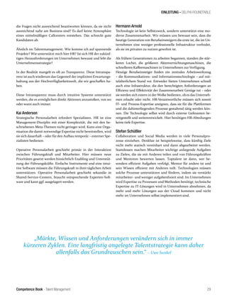 Competence Book - Talent Management
EINLEITUNG - DELPHI-ROUNDTABLE
„Märkte, Wissen und Anforderungen verändern sich in immer
kürzeren Zyklen. Eine langfristig angelegte Talentstrategie kann daher
allenfalls das Grundrauschen sein.“ – Uwe Sunkel
29
die Fragen nicht ausreichend beantworten können, da sie nicht
ausreichend nahe am Business sind? Es darf keine Atmosphäre
eines mittelmäßigen Callcenters entstehen. Das schreckt gute
Kandidaten ab.
Ähnlich im Talentmanagement. Wie komme ich auf spannende
Projekte? Wie unterstützt mich hier HR? Ist sich HR der zukünf-
tigen Herausforderungen im Unternehmen bewusst und lebt die
Unternehmensstrategie?
In der Realität mangelt es oft an Transparenz. Diese Intranspa-
renz ist auch wiederum das Gegenteil der impliziten Erwartungs-
haltung aus der Hochverfügbarkeitswelt, die wir geschaffen ha-
ben.
Diese Intransparenz muss durch intuitive Systeme unterstützt
werden, die es ermöglichen direkt Aktionen anzustoßen, von wo
oder wann auch immer.
Kai Anderson
Strategische Personalarbeit erfordert Spezialisten. HR ist eine
Management-Disziplin mit einer Komplexität, die mit den be-
schriebenen Meta-Themen nicht geringer wird. Kann eine Orga-
nisation die damit notwendige Expertise nicht bereitstellen, wird
sie sich dauerhaft – oder für den Aufbau temporär – externer Spe-
zialisten bedienen.
Operative Personalarbeit geschieht primär in der Interaktion
zwischen Führungskraft und Mitarbeiter. Hier müssen neue
Prioritäten gesetzt werden hinsichtlich Enabling und Unterstüt-
zung der Führungskräfte. Einfache Instrumente und eine intui-
tive Software müssen die Führungskraft in ihrer täglichen Arbeit
unterstützen. Operative Personalarbeit geschieht sekundär in
Shared-Service-Centern, braucht entsprechende Experten-Soft-
ware und kann ggf. ausgelagert werden.
Hermann Arnold
Technologie ist kein Selbstzweck, sondern unterstützt eine mo-
derne Zusammenarbeit. Wir müssen uns bewusst sein, dass die
heutige Generation von Berufseinsteigern die erste ist, die im Un-
ternehmen eine weniger professionelle Infrastruktur vorfindet,
als sie im privaten zu nutzen gewohnt ist.
Als frühere Generationen zu arbeiten begannen, standen die stär-
keren Locher, die größeren Aktenvernichtungsmaschinen, die
schnelleren Kaffeemaschinen in Unternehmen zur Verfügung.
Heutige Berufseinsteiger finden ein zentrales Arbeitswerkzeug
– die Kommunikations- und Informationstechnologie – auf mit-
telalterlichem Stand vor. Entweder bieten Unternehmen schnell
auch eine Infrastruktur, die den berechtigten Anforderungen an
Effizienz und Effektivität der Zusammenarbeit Genüge tut – oder
sie werden sich extern in der Wolke bedienen, ob es das Unterneh-
men erlaubt oder nicht. HR-Verantwortliche müssen sich soweit
IT- und Prozess-Expertise aneignen, dass sie für die Plattformen
und die dahinterliegenden Prozesse gestaltend tätig werden kön-
nen. Die Technologie selbst wird durch externe Lieferanten be-
reitgestellt und weiterentwickelt. Hier benötigen HR-Abteilungen
keine tiefe Expertise.
Stefan Schüßler
Collaboration und Social Media werden in viele Personalpro-
zesse einziehen. Denkbar ist beispielsweise, dass künftig Ziele
nicht mehr statisch vereinbart und dann abgearbeitet werden.
Stattdessen machen Mitarbeiter wichtige anliegende Aufgaben
zu Zielen, die sie mit Anderen teilen und von Führungskräften
und Mentoren bewerten lassen. Toptalent ist dann, wer be-
sonders effizient Aufgaben verfolgt, Mentor für andere ist und
sein Wissen effizient mit Anderen teilt. Technologien müssen
solche Prozesse unterstützen und fördern, indem sie verstärkt
mitarbeiter- und weniger aufgabenfixiert sind. Im Unternehmen
wird Expertise zu Prozessen und Methoden benötigt; technische
Expertise zu IT-Lösungen wird in Unternehmen abnehmen, da
mehr und mehr Lösungen aus der Cloud kommen und nicht
mehr im Unternehmen selbst implementiert sind.
 